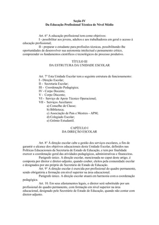 Seção IV
Da Educação Profissional Técnica de Nível Médio
Art. 6° A educação profissional tem como objetivos:
I - possibilitar aos jovens, adultos e aos trabalhadores em geral o acesso à
educação profissional;
II - preparar o estudante para profissões técnicas, possibilitando-lhe
oportunidades de desenvolver sua autonomia intelectual e pensamento crítico,
compreender os fundamentos científicos e tecnológicos do processo produtivo.
TÍTULO III
DA ESTRUTURA DA UNIDADE ESCOLAR
Art. 7° Esta Unidade Escolar tem a seguinte estrutura de funcionamento:
I - Direção Escolar;
II - Secretaria Escolar;
III - Coordenação Pedagógica;
IV - Corpo Docente;
V - Corpo Discente;
VI - Serviço de Apoio Técnico Operacional;
VII - Serviços Auxiliares:
a) Conselho de Classe;
b) Biblioteca;
c) Associação de Pais e Mestres - APM;
d) Colegiado Escolar;
e) Grêmio Estudantil.
CAPÍTULO I
DA DIREÇÃO ESCOLAR
Art. 8° À direção escolar cabe a gestão dos serviços escolares, a fim de
garantir o alcance dos objetivos educacionais desta Unidade Escolar, definidos nas
Políticas Educacionais da Secretaria de Estado de Educação, e tem por finalidade
exercer a coordenação geral das atividades pedagógicas, administrativas e financeiras.
Parágrafo único. A direção escolar, mencionada no caput deste artigo, é
composta por diretor e diretor-adjunto, quando couber, eleitos pela comunidade escolar
e designados por ato próprio do Secretário de Estado de Educação.
Art. 9° A direção escolar é exercida por profissional do quadro permanente,
sendo obrigatória a formação em nível superior na área educacional.
Parágrafo único. A direção escolar atuará em harmonia com a coordenação
pedagógica.
Art. 10. Em seus afastamentos legais, o diretor será substituído por um
profissional do quadro permanente, com formação em nível superior na área
educacional, designado pelo Secretário de Estado de Educação, quando não contar com
diretor-adjunto.
 