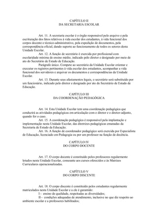 CAPÍTULO II
DA SECRETARIA ESCOLAR
Art. 11. A secretaria escolar é o órgão responsável pelo arquivo e pela
escrituração dos fatos relativos à vida escolar dos estudantes, à vida funcional dos
corpos docente e técnico-administrativo, pela expedição de documentos, pela
correspondência oficial, dando suporte ao funcionamento de todos os setores desta
Unidade Escolar.
Art. 12. A função de secretário é exercida por profissional com
escolaridade mínima de ensino médio, indicado pelo diretor e designado por meio de
ato do Secretário de Estado de Educação.
Parágrafo único. Compete ao secretário da Unidade Escolar orientar e
executar os registros pertinentes à vida escolar dos estudantes, acompanhar a vida
funcional dos servidores e arquivar os documentos e correspondências da Unidade
Escolar.
Art. 13. Durante seus afastamentos legais, o secretário será substituído por
um funcionário, indicado pelo diretor e designado por ato do Secretário de Estado de
Educação.
CAPÍTULO III
DA COORDENAÇÃO PEDAGÓGICA
Art. 14. Esta Unidade Escolar tem uma coordenação pedagógica que
conduzirá as atividades pedagógicas em articulação com o diretor e o diretor-adjunto,
quando for o caso.
Art. 15. A coordenação pedagógica é responsável pela implantação e
implementação nesta Unidade Escolar, das diretrizes pedagógicas emanadas da
Secretaria de Estado da Educação.
Art. 16. A função de coordenador pedagógico será exercida por Especialista
de Educação, licenciado em Pedagogia ou por um professor na função de docência.
CAPÍTULO IV
DO CORPO DOCENTE
Art. 17. O corpo docente é constituído pelos professores regularmente
lotados nesta Unidade Escolar, consoante aos cursos oferecidos e às Matrizes
Curriculares operacionalizadas.
CAPÍTULO V
DO CORPO DISCENTE
Art. 18. O corpo discente é constituído pelos estudantes regularmente
matriculados nesta Unidade Escolar e a ele é garantido:
I - ensino de qualidade, respeitadas as diversidades;
II - condições adequadas de atendimento, inclusive no que diz respeito ao
ambiente escolar e a professores habilitados;
 