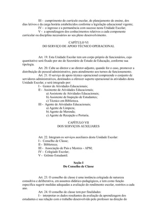 III - cumprimento do currículo escolar, do planejamento de ensino, dos
dias letivos e da carga horária estabelecidos conforme a legislação educacional vigente;
IV - o ingresso e a permanência com sucesso nesta Unidade Escolar;
V - a aprendizagem dos conhecimentos relativos a cada componente
curricular ou disciplina necessários ao seu pleno desenvolvimento.
CAPÍTULO VI
DO SERVIÇO DE APOIO TÉCNICO OPERACIONAL
Art. 19. Esta Unidade Escolar tem um corpo próprio de funcionários, cujo
quantitativo será fixado por ato do Secretário de Estado de Educação, conforme sua
tipologia.
Art. 20. Cabe ao diretor e ao diretor-adjunto, quando for o caso, promover a
distribuição do pessoal administrativo, para atendimento aos turnos de funcionamento.
Art. 21. O serviço de apoio técnico operacional compreende o conjunto de
servidores administrativos, destinados a oferecer suporte operacional às atividades desta
Unidade Escolar, e será integrado por:
I - Gestor de Atividades Educacionais;
II - Assistente de Atividades Educacionais;
a) Assistente de Atividades Educacionais;
b) Assistente de Inspeção de Estudantes;
c) Técnico em Biblioteca.
III - Agente de Atividades Educacionais;
a) Agente de Limpeza;
b) Agente de Merenda;
c) Agente de Recepção e Portaria.
CAPÍTULO VII
DOS SERVIÇOS AUXILIARES
Art. 22. Integram os serviços auxiliares desta Unidade Escolar:
I - Conselho de Classe;
II - Biblioteca;
III - Associação de Pais e Mestres - APM;
IV - Colegiado Escolar;
V - Grêmio Estudantil.
Seção I
Do Conselho de Classe
Art. 23. O conselho de classe é uma instância colegiada de natureza
consultiva e deliberativa, em assuntos didático-pedagógicos, e tem como função
especifica sugerir medidas adequadas a avaliação do rendimento escolar, restritos a cada
ano.
Art. 24. O conselho de classe tem por finalidades:
I - interpretar os dados resultantes da avaliação da aprendizagem dos
estudantes e sua relação com o trabalho desenvolvido pelo professor na direção do
 