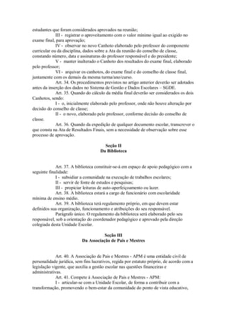 estudantes que foram considerados aprovados na reunião;
III - registrar o aproveitamento com o valor mínimo igual ao exigido no
exame final, para aprovação;
IV - observar no novo Canhoto elaborado pelo professor do componente
curricular ou da disciplina, dados sobre a Ata da reunião do conselho de classe,
constando número, data e assinaturas do professor responsável e do presidente;
V - manter inalterado o Canhoto dos resultados do exame final, elaborado
pelo professor;
VI - arquivar os canhotos, do exame final e do conselho de classe final,
juntamente com os demais da mesma turma/ano/curso.
Art. 34. Os procedimentos previstos no artigo anterior deverão ser adotados
antes da inserção dos dados no Sistema de Gestão e Dados Escolares – SGDE.
Art. 35. Quando do cálculo da média final deverão ser considerados os dois
Canhotos, sendo:
I - o, inicialmente elaborado pelo professor, onde não houve alteração por
decisão do conselho de classe;
II - o novo, elaborado pelo professor, conforme decisão do conselho de
classe.
Art. 36. Quando da expedição de qualquer documento escolar, transcrever o
que consta na Ata de Resultados Finais, sem a necessidade de observação sobre esse
processo de aprovação.
Seção II
Da Biblioteca
Art. 37. A biblioteca constituir-se-á em espaço de apoio pedagógico com a
seguinte finalidade:
I - subsidiar a comunidade na execução de trabalhos escolares;
II - servir de fonte de estudos e pesquisas;
III - propiciar leituras de auto-aperfeiçoamento ou lazer.
Art. 38. A biblioteca estará a cargo de funcionário com escolaridade
mínima de ensino médio.
Art. 39. A biblioteca terá regulamento próprio, em que devem estar
definidos sua organização, funcionamento e atribuições do seu responsável.
Parágrafo único. O regulamento da biblioteca será elaborado pelo seu
responsável, sob a orientação do coordenador pedagógico e aprovado pela direção
colegiada desta Unidade Escolar.
Seção III
Da Associação de Pais e Mestres
Art. 40. A Associação de Pais e Mestres - APM é uma entidade civil de
personalidade jurídica, sem fins lucrativos, regida por estatuto próprio, de acordo com a
legislação vigente, que auxilia a gestão escolar nas questões financeiras e
administrativas.
Art. 41. Compete à Associação de Pais e Mestres - APM:
I - articular-se com a Unidade Escolar, de forma a contribuir com a
transformação, promovendo o bem-estar da comunidade do ponto de vista educativo,
 