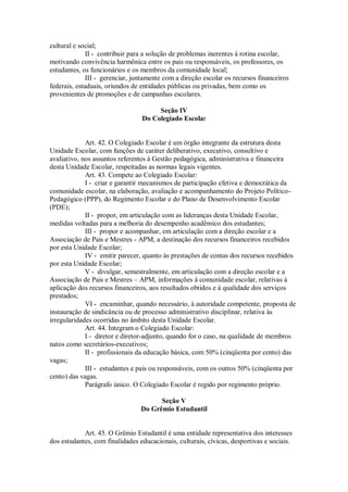 cultural e social;
II - contribuir para a solução de problemas inerentes à rotina escolar,
motivando convivência harmônica entre os pais ou responsáveis, os professores, os
estudantes, os funcionários e os membros da comunidade local;
III - gerenciar, juntamente com a direção escolar os recursos financeiros
federais, estaduais, oriundos de entidades públicas ou privadas, bem como os
provenientes de promoções e de campanhas escolares.
Seção IV
Do Colegiado Escolar
Art. 42. O Colegiado Escolar é um órgão integrante da estrutura desta
Unidade Escolar, com funções de caráter deliberativo, executivo, consultivo e
avaliativo, nos assuntos referentes à Gestão pedagógica, administrativa e financeira
desta Unidade Escolar, respeitadas as normas legais vigentes.
Art. 43. Compete ao Colegiado Escolar:
I - criar e garantir mecanismos de participação efetiva e democrática da
comunidade escolar, na elaboração, avaliação e acompanhamento do Projeto Político-
Pedagógico (PPP), do Regimento Escolar e do Plano de Desenvolvimento Escolar
(PDE);
II - propor, em articulação com as lideranças desta Unidade Escolar,
medidas voltadas para a melhoria do desempenho acadêmico dos estudantes;
III - propor e acompanhar, em articulação com a direção escolar e a
Associação de Pais e Mestres - APM, a destinação dos recursos financeiros recebidos
por esta Unidade Escolar;
IV - emitir parecer, quanto às prestações de contas dos recursos recebidos
por esta Unidade Escolar;
V - divulgar, semestralmente, em articulação com a direção escolar e a
Associação de Pais e Mestres – APM, informações à comunidade escolar, relativas à
aplicação dos recursos financeiros, aos resultados obtidos e à qualidade dos serviços
prestados;
VI - encaminhar, quando necessário, à autoridade competente, proposta de
instauração de sindicância ou de processo administrativo disciplinar, relativa às
irregularidades ocorridas no âmbito desta Unidade Escolar.
Art. 44. Integram o Colegiado Escolar:
I - diretor e diretor-adjunto, quando for o caso, na qualidade de membros
natos como secretários-executivos;
II - profissionais da educação básica, com 50% (cinqüenta por cento) das
vagas;
III - estudantes e pais ou responsáveis, com os outros 50% (cinqüenta por
cento) das vagas.
Parágrafo único. O Colegiado Escolar é regido por regimento próprio.
Seção V
Do Grêmio Estudantil
Art. 45. O Grêmio Estudantil é uma entidade representativa dos interesses
dos estudantes, com finalidades educacionais, culturais, cívicas, desportivas e sociais.
 