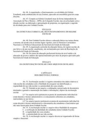 Art. 46. A organização, o funcionamento e as atividades do Grêmio
Estudantil, serão estabelecidos no seu Estatuto, aprovado em assembléia geral do corpo
discente.
Art. 47. Compete ao Grêmio Estudantil atuar de forma independente da
Associação de Pais e Mestres - APM e do Colegiado Escolar, mas em articulação com a
direção escolar, na elaboração e apresentação de propostas, na organização e sugestão
de atividades para esta Unidade Escolar.
TÍTULO IV
DA ESTRUTURA CURRICULAR, DO FUNCIONAMENTO E DO REGIME
ESCOLAR
Art. 48. Esta Unidade Escolar oferece a educação básica nos turnos diurno
e noturno, de acordo com as normas legais vigentes, com as Diretrizes Curriculares
Nacionais e as Políticas Educacionais da Secretaria de Estado de Educação.
Art. 49. A organização curricular da educação básica, do regime escolar, do
ano letivo e do ano escolar, anualmente, são normatizados por meio de Resoluções da
Secretaria de Estado de Educação.
Art. 50. Os cursos de educação profissional técnica de nível médio e de
educação de jovens e adultos são operacionalizados por meio de projetos aprovados pela
Secretaria de Estado de Educação.
TÍTULO V
DA ESCRITURAÇÃO ESCOLAR E DOS ARQUIVOS ESCOLARES
CAPÍTULO I
DOS OBJETIVOS E FORMAS
Art. 51. Escrituração escolar é o registro sistemático dos dados relativos à
vida escolar dos estudantes com a finalidade de assegurar sua identificação, a
regularidade de sua vida escolar e a autenticidade dos seus estudos.
Art. 52. Entende-se por arquivo, a ordenação e preservação de documentos
destinados a garantir a manutenção dos dados e informações, objetos da escrituração
escolar.
§ 1º Ao arquivo ativo pertencem as pastas de assentamento individual do
corpo docente e técnico administrativo e os documentos referentes aos estudantes,
matriculados no ano letivo.
§ 2º Ao arquivo passivo pertencem as pastas de assentamento individual do
corpo docente e técnico administrativo e documentos dos estudantes e funcionários que
não mais fazem parte desta Unidade Escolar.
Art. 53. A escrituração escolar e o arquivo têm a finalidade de assegurar:
I – a verificação da identidade dos estudantes desta Unidade Escolar;
II – a regularidade dos seus estudos;
III – a autenticidade da sua vida escolar.
Art. 54. A escrituração escolar e o arquivo devem ser organizados de forma
simples e funcional.
 