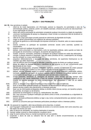 59 
REGIMENTO INTERNO 
ESCOLA ESTADUAL CORNÉLIA FERREIRA LADEIRA 
A EDUCAÇÃO É PARA TODOS. 
LEVE A PAZ AONDE FOR. 
SEÇÃO V - DAS PROIBIÇÕES 
Art. 39 - Aos servidores é vedado: 
I. referir-se de modo depreciativo, em informação, parecer ou despacho, às autoridades e atos da 
administração pública, podendo, porém, em trabalho assinado, criticá-los do ponto de vista doutrinário 
ou da organização do serviço; 
II. retirar sem prévia autorização da autoridade competente qualquer documento ou objeto da repartição; 
III. promover manifestações de apreço ou desapreço e fazer circular ou subscrever lista de donativos no 
recinto da repartição; 
IV. valer-se do cargo para lograr proveito pessoal em detrimento da dignidade da função; 
V. coagir ou aliciar subordinados com objetivos de natureza partidária; 
VI. participar da gerência ou administração de empresa comercial ou industrial, salvo os casos expressos 
em lei; 
VII. exercer comércio ou participar de sociedade comercial, exceto como acionista, quotista ou 
comanditário; 
VIII. praticar a usura em qualquer de suas formas; 
IX. pleitear, como procurador ou intermediário, junto às repartições públicas, salvo quando se tratar de 
percepção de vencimentos e vantagens, de parente até segundo grau; 
X. receber propinas, comissões, presentes e vantagens de qualquer espécie em razão das atribuições; 
XI. cometer a pessoa estranha à repartição, fora dos casos previstos em lei, o desempenho de encargo 
que lhe competir ou a seus subordinados. 
XII. prejudicar deliberadamente a reputação de outros servidores, de superiores hierárquicos ou de 
cidadãos que deles dependam; 
XIII. usar de artifícios para procrastinar ou dificultar o exercício regular de direito por qualquer pessoa; 
XIV. deixar de utilizar os avanços técnicos e científicos ao seu alcance ou do seu conhecimento para 
atendimento do seu mister; 
XV. permitir que perseguições, simpatias, antipatias, caprichos, paixões ou interesses de ordem pessoal 
interfiram no trato com o público ou com colegas hierarquicamente superiores ou inferiores; 
XVI. pleitear, solicitar, provocar, sugerir ou receber qualquer tipo de ajuda financeira, gratificação, prêmio, 
comissão, doação ou vantagem de qualquer espécie, para si, familiares ou qualquer pessoa, para o 
cumprimento da sua missão ou para influenciar outro servidor para o mesmo fim; 
XVII. aceitar presentes, benefícios ou vantagens de terceiros, salvo brindes que não tenham valor 
comercial ou que, sendo distribuídos a título de cortesia, propaganda, divulgação habitual ou por 
ocasião de eventos especiais ou datas comemorativas, não ultrapassem o valor de um salário 
mínimo; 
XVIII. alterar ou deturpar o teor de documentos que deva encaminhar para providências; 
XIX. iludir ou tentar iludir qualquer pessoa que necessite do atendimento em serviços públicos; 
XX. desviar servidor público para atendimento a interesse particular; 
XXI. fazer uso de informações privilegiadas obtidas no âmbito interno de seu serviço, em benefício próprio, 
de parentes, de amigos ou de terceiros; 
XXII. apresentar-se embriagado no serviço ou, habitualmente, fora dele; 
XXIII. dar o seu concurso a qualquer instituição que atente contra a moral, a honestidade ou a dignidade da 
pessoa humana; 
XXIV. exercer atividade profissional antiética ou ligar o seu nome a empreendimentos que atentem contra a 
moral pública; 
XXV. permitir ou concorrer para que interesses particulares prevaleçam sobre o interesse público. 
Art. 40 - Ao pessoal do magistério, além das proibições acima descritas, é vedado: 
I. usar linguagem inadequada em suas atividades de ensino e no convívio escolar, bem como assuntos, que 
não sejam de acordo com aula; 
II. reter os alunos em atividades, em horários destinados à merenda; 
III. impingir castigo corporal ou desmoralizante a qualquer aluno; 
IV. exigir do aluno esforço físico ou mental incompatível com sua aptidão; 
V. suspender o aluno de aula ou colocá-lo fora de sala sem o devido encaminhamento ao serviço 
competente 
 