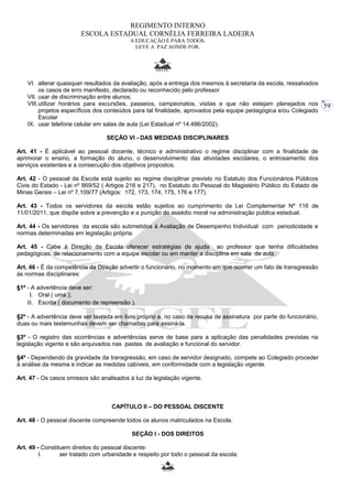 59 
REGIMENTO INTERNO 
ESCOLA ESTADUAL CORNÉLIA FERREIRA LADEIRA 
A EDUCAÇÃO É PARA TODOS. 
LEVE A PAZ AONDE FOR. 
VI. alterar quaisquer resultados da avaliação, após a entrega dos mesmos à secretaria da escola, ressalvados 
os casos de erro manifesto, declarado ou reconhecido pelo professor 
VII. usar de discriminação entre alunos; 
VIII.utilizar horários para excursões, passeios, campeonatos, visitas e que não estejam planejados nos 
projetos específicos dos conteúdos para tal finalidade, aprovados pela equipe pedagógica e/ou Colegiado 
Escolar 
IX. usar telefone celular em salas de aula (Lei Estadual nº 14.486/2002). 
SEÇÃO VI - DAS MEDIDAS DISCIPLINARES 
Art. 41 - É aplicável ao pessoal docente, técnico e administrativo o regime disciplinar com a finalidade de 
aprimorar o ensino, a formação do aluno, o desenvolvimento das atividades escolares, o entrosamento dos 
serviços existentes e a consecução dos objetivos propostos. 
Art. 42 - O pessoal da Escola está sujeito ao regime disciplinar previsto no Estatuto dos Funcionários Públicos 
Civis do Estado - Lei nº 869/52 ( Artigos 216 e 217), no Estatuto do Pessoal do Magistério Público do Estado de 
Minas Gerais – Lei nº 7.109/77 (Artigos: 172, 173, 174, 175, 176 e 177). 
Art. 43 - Todos os servidores da escola estão sujeitos ao cumprimento da Lei Complementar Nº 116 de 
11/01/2011, que dispõe sobre a prevenção e a punição do assédio moral na administração pública estadual. 
Art. 44 - Os servidores da escola são submetidos à Avaliação de Desempenho Individual com periodicidade e 
normas determinadas em legislação própria. 
Art. 45 - Cabe à Direção da Escola oferecer estratégias de ajuda ao professor que tenha dificuldades 
pedagógicas, de relacionamento com a equipe escolar ou em manter a disciplina em sala de aula. 
Art. 46 - É da competência da Direção advertir o funcionário, no momento em que ocorrer um fato de transgressão 
às normas disciplinares: 
§1º - A advertência deve ser: 
I. Oral ( uma ); 
II. Escrita ( documento de repreensão ). 
§2º - A advertência deve ser lavrada em livro próprio e, no caso de recusa de assinatura por parte do funcionário, 
duas ou mais testemunhas devem ser chamadas para assiná-la. 
§3º - O registro das ocorrências e advertências serve de base para a aplicação das penalidades previstas na 
legislação vigente e são arquivados nas pastas de avaliação e funcional do servidor. 
§4º - Dependendo da gravidade da transgressão, em caso de servidor designado, compete ao Colegiado proceder 
à análise da mesma e indicar as medidas cabíveis, em conformidade com a legislação vigente. 
Art. 47 - Os casos omissos são analisados à luz da legislação vigente. 
CAPÍTULO II – DO PESSOAL DISCENTE 
Art. 48 - O pessoal discente compreende todos os alunos matriculados na Escola. 
SEÇÃO I - DOS DIREITOS 
Art. 49 - Constituem direitos do pessoal discente: 
I. ser tratado com urbanidade e respeito por todo o pessoal da escola; 
 