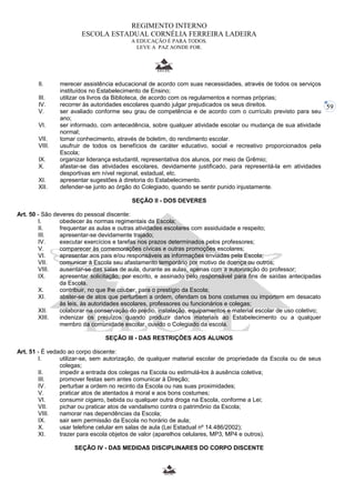 59 
REGIMENTO INTERNO 
ESCOLA ESTADUAL CORNÉLIA FERREIRA LADEIRA 
A EDUCAÇÃO É PARA TODOS. 
LEVE A PAZ AONDE FOR. 
II. merecer assistência educacional de acordo com suas necessidades, através de todos os serviços 
instituídos no Estabelecimento de Ensino; 
III. utilizar os livros da Biblioteca, de acordo com os regulamentos e normas próprias; 
IV. recorrer às autoridades escolares quando julgar prejudicados os seus direitos. 
V. ser avaliado conforme seu grau de competência e de acordo com o currículo previsto para seu 
ano; 
VI. ser informado, com antecedência, sobre qualquer atividade escolar ou mudança de sua atividade 
normal; 
VII. tomar conhecimento, através de boletim, do rendimento escolar. 
VIII. usufruir de todos os benefícios de caráter educativo, social e recreativo proporcionados pela 
Escola; 
IX. organizar liderança estudantil, representativa dos alunos, por meio de Grêmio; 
X. afastar-se das atividades escolares, devidamente justificado, para representá-la em atividades 
desportivas em nível regional, estadual, etc. 
XI. apresentar sugestões à diretoria do Estabelecimento. 
XII. defender-se junto ao órgão do Colegiado, quando se sentir punido injustamente. 
SEÇÃO II - DOS DEVERES 
Art. 50 - São deveres do pessoal discente: 
I. obedecer às normas regimentais da Escola; 
II. frequentar as aulas e outras atividades escolares com assiduidade e respeito; 
III. apresentar-se devidamente trajado; 
IV. executar exercícios e tarefas nos prazos determinados pelos professores; 
V. comparecer às comemorações cívicas e outras promoções escolares; 
VI. apresentar aos pais e/ou responsáveis as informações enviadas pela Escola; 
VII. comunicar à Escola seu afastamento temporário por motivo de doença ou outros; 
VIII. ausentar-se das salas de aula, durante as aulas, apenas com a autorização do professor; 
IX. apresentar solicitação, por escrito, e assinado pelo responsável para fins de saídas antecipadas 
da Escola. 
X. contribuir, no que lhe couber, para o prestígio da Escola; 
XI. abster-se de atos que perturbem a ordem, ofendam os bons costumes ou importem em desacato 
às leis, às autoridades escolares, professores ou funcionários e colegas; 
XII. colaborar na conservação do prédio, instalação, equipamentos e material escolar de uso coletivo; 
XIII. indenizar os prejuízos quando produzir danos materiais ao Estabelecimento ou a qualquer 
membro da comunidade escolar, ouvido o Colegiado da escola. 
SEÇÃO III - DAS RESTRIÇÕES AOS ALUNOS 
Art. 51 - É vedado ao corpo discente: 
I. utilizar-se, sem autorização, de qualquer material escolar de propriedade da Escola ou de seus 
colegas; 
II. impedir a entrada dos colegas na Escola ou estimulá-los à ausência coletiva; 
III. promover festas sem antes comunicar à Direção; 
IV. perturbar a ordem no recinto da Escola ou nas suas proximidades; 
V. praticar atos de atentados à moral e aos bons costumes; 
VI. consumir cigarro, bebida ou qualquer outra droga na Escola, conforme a Lei; 
VII. pichar ou praticar atos de vandalismo contra o patrimônio da Escola; 
VIII. namorar nas dependências da Escola; 
IX. sair sem permissão da Escola no horário de aula; 
X. usar telefone celular em salas de aula (Lei Estadual nº 14.486/2002); 
XI. trazer para escola objetos de valor (aparelhos celulares, MP3, MP4 e outros). 
SEÇÃO IV - DAS MEDIDAS DISCIPLINARES DO CORPO DISCENTE 
 