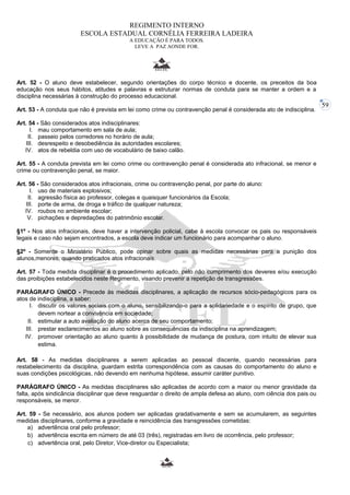 59 
REGIMENTO INTERNO 
ESCOLA ESTADUAL CORNÉLIA FERREIRA LADEIRA 
A EDUCAÇÃO É PARA TODOS. 
LEVE A PAZ AONDE FOR. 
Art. 52 - O aluno deve estabelecer, segundo orientações do corpo técnico e docente, os preceitos da boa 
educação nos seus hábitos, atitudes e palavras e estruturar normas de conduta para se manter a ordem e a 
disciplina necessárias à construção do processo educacional. 
Art. 53 - A conduta que não é prevista em lei como crime ou contravenção penal é considerada ato de indisciplina. 
Art. 54 - São considerados atos indisciplinares: 
I. mau comportamento em sala de aula; 
II. passeio pelos corredores no horário de aula; 
III. desrespeito e desobediência às autoridades escolares; 
IV. atos de rebeldia com uso de vocabulário de baixo calão. 
Art. 55 - A conduta prevista em lei como crime ou contravenção penal é considerada ato infracional, se menor e 
crime ou contravenção penal, se maior. 
Art. 56 - São considerados atos infracionais, crime ou contravenção penal, por parte do aluno: 
I. uso de materiais explosivos; 
II. agressão física ao professor, colegas e quaisquer funcionários da Escola; 
III. porte de arma, de droga e tráfico de qualquer natureza; 
IV. roubos no ambiente escolar; 
V. pichações e depredações do patrimônio escolar. 
§1º - Nos atos infracionais, deve haver a intervenção policial, cabe à escola convocar os pais ou responsáveis 
legais e caso não sejam encontrados, a escola deve indicar um funcionário para acompanhar o aluno. 
§2º - Somente o Ministério Público, pode opinar sobre quais as medidas necessárias para a punição dos 
alunos,menores, quando praticados atos infracionais. 
Art. 57 - Toda medida disciplinar é o procedimento aplicado, pelo não cumprimento dos deveres e/ou execução 
das proibições estabelecidos neste Regimento, visando prevenir a repetição de transgressões. 
PARÁGRAFO ÚNICO - Precede às medidas disciplinares, a aplicação de recursos sócio-pedagógicos para os 
atos de indisciplina, a saber: 
I. discutir os valores sociais com o aluno, sensibilizando-o para a solidariedade e o espírito de grupo, que 
devem nortear a convivência em sociedade; 
II. estimular a auto avaliação do aluno acerca de seu comportamento; 
III. prestar esclarecimentos ao aluno sobre as consequências da indisciplina na aprendizagem; 
IV. promover orientação ao aluno quanto à possibilidade de mudança de postura, com intuito de elevar sua 
estima. 
Art. 58 - As medidas disciplinares a serem aplicadas ao pessoal discente, quando necessárias para 
restabelecimento da disciplina, guardam estrita correspondência com as causas do comportamento do aluno e 
suas condições psicológicas, não devendo em nenhuma hipótese, assumir caráter punitivo. 
PARÁGRAFO ÚNICO - As medidas disciplinares são aplicadas de acordo com a maior ou menor gravidade da 
falta, após sindicância disciplinar que deve resguardar o direito de ampla defesa ao aluno, com ciência dos pais ou 
responsáveis, se menor. 
Art. 59 - Se necessário, aos alunos podem ser aplicadas gradativamente e sem se acumularem, as seguintes 
medidas disciplinares, conforme a gravidade e reincidência das transgressões cometidas: 
a) advertência oral pelo professor; 
b) advertência escrita em número de até 03 (três), registradas em livro de ocorrência, pelo professor; 
c) advertência oral, pelo Diretor, Vice-diretor ou Especialista; 
 
