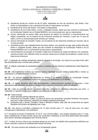 59 
REGIMENTO INTERNO 
ESCOLA ESTADUAL CORNÉLIA FERREIRA LADEIRA 
A EDUCAÇÃO É PARA TODOS. 
LEVE A PAZ AONDE FOR. 
d) advertência escrita em número de até 03 (três), registradas em livro de ocorrência, pelo Diretor, Vice-diretor 
ou Especialistas e com a assinatura dos pais ou responsáveis, se menor; 
e) transferência de turma pelo Diretor, Vice-diretor ou Especialista; 
f) transferência de turno pelo Diretor, ouvido o Colegiado Escolar, desde que não contrarie as disposições 
da Constituição Federal e da Lei Federal 8069/90 e com comunicação aos pais ou responsáveis; 
g) acionar intervenção da polícia militar para lavratura de boletim de ocorrência e encaminhamento aos 
órgãos competentes, em se tratando de ato infracional cometido por menores, a partir dos 12 anos de 
idade, e crime ou contravenção penal cometido por maiores; 
h) acionar intervenção do Conselho Tutelar, em se tratando de ato infracional cometido por menores, até os 
12 anos de idade; 
i) transferência para outro estabelecimento de ensino público, com garantia de vaga, após análise feita pelo 
Diretor e Colegiado Escolar, desde que não contrarie as disposições da Constituição Federal e da Lei 
Federal 8069/90 e com o conhecimento de seus pais ou responsáveis; 
j) encaminhamento da situação ao Conselho Tutelar e/ou Promotoria de Justiça da Infância e da Juventude, 
quando já tiverem sido utilizados todos os recursos viáveis para a solução dos problemas, quando não se 
tratar de ato infracional. 
§ 1° - A aplicação de medidas disciplinares depende de parecer da direção, nos casos em que estas forem além 
das advertências orais e escritas pelo professor; 
§ 2° - É vedada a aplicação de penalidades físicas ou medidas que não estiverem estabelecidas neste Regimento 
Escolar; 
Art. 60 - São inaplicáveis medidas que atentem contra a dignidade pessoal, contra a saúde física e mental, ou 
prejudiquem o processo formativo do aluno. 
Art. 61 - Ao pessoal discente são garantidos os direitos e os deveres contidos na Constituição Federal, 
Constituição Estadual, Lei 9394/96 e Estatuto da Criança e do Adolescente (Lei 8.069/90). 
Art. 62 - O regime disciplinar deve visar principalmente o desenvolvimento saudável do educando, o bom 
desempenho nas atividades escolares e o preparo para o exercício consciente e pleno da cidadania. 
Art. 63 - Cabe ao professor articular o processo educativo utilizando de estratégias adequadas que visem a 
integração e o ajustamento do aluno, evitando a sua exclusão da sala de aula. 
Art. 65 - Cabe à escola : 
I. acatar decisões judiciais referente aos alunos; 
II. encaminhar ao Conselho Tutelar, os casos de alunos que apresentam situações familiares mais graves, 
para que o órgão intervenha, aplicando as medidas protetivas necessárias; 
III. juntamente com a família, Conselho Tutelar e Ministério Público, zelar pelo fiel cumprimento do regime 
disciplinar da Escola e da legislação que o rege. 
Art. 64 - Aos alunos é permitida a tolerância de 10 (dez) minutos para a 1ª aula de cada turno, em casos 
emergenciais e esporádicos, com justificativa. 
§ 1º- Os alunos do Ensino Fundamental - 6º ao 9º ano e Ensino Médio - que chegam atrasados para a 1ª aula, 
após a tolerância de 10 (dez) minutos, devem ser conduzidos à biblioteca ou outro local determinado pela direção 
para exercer atividades pedagógicas até o final da mesma. 
§ 2º - O aluno do turno noturno que necessita atrasar-se por motivo de trabalho deve apresentar justificativa por 
escrito, devendo a mesma ser analisada pela direção da escola. 
Art. 65 - Os casos omissos são analisados à luz da legislação vigente. 
 