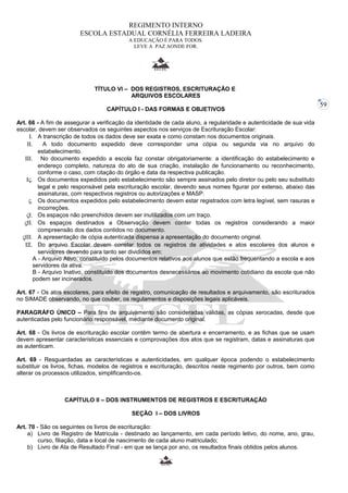 59 
REGIMENTO INTERNO 
ESCOLA ESTADUAL CORNÉLIA FERREIRA LADEIRA 
A EDUCAÇÃO É PARA TODOS. 
LEVE A PAZ AONDE FOR. 
TÍTULO VI – DOS REGISTROS, ESCRITURAÇÃO E 
ARQUIVOS ESCOLARES 
CAPÍTULO I - DAS FORMAS E OBJETIVOS 
Art. 66 - A fim de assegurar a verificação da identidade de cada aluno, a regularidade e autenticidade de sua vida 
escolar, devem ser observados os seguintes aspectos nos serviços de Escrituração Escolar: 
I. A transcrição de todos os dados deve ser exata e como constam nos documentos originais. 
II. A todo documento expedido deve corresponder uma cópia ou segunda via no arquivo do 
estabelecimento. 
III. No documento expedido a escola faz constar obrigatoriamente: a identificação do estabelecimento e 
endereço completo, natureza do ato de sua criação, instalação de funcionamento ou reconhecimento, 
conforme o caso, com citação do órgão e data da respectiva publicação. 
IV. Os documentos expedidos pelo estabelecimento são sempre assinados pelo diretor ou pelo seu substituto 
legal e pelo responsável pela escrituração escolar, devendo seus nomes figurar por extenso, abaixo das 
assinaturas, com respectivos registros ou autorizações e MASP. 
V. Os documentos expedidos pelo estabelecimento devem estar registrados com letra legível, sem rasuras e 
incorreções. 
VI. Os espaços não preenchidos devem ser inutilizados com um traço. 
VII. Os espaços destinados a Observação devem conter todas os registros considerando a maior 
compreensão dos dados contidos no documento. 
VIII. A apresentação de cópia autenticada dispensa a apresentação do documento original. 
IX. Do arquivo Escolar devem constar todos os registros de atividades e atos escolares dos alunos e 
servidores devendo para tanto ser divididos em: 
A - Arquivo Ativo, constituído pelos documentos relativos aos alunos que estão frequentando a escola e aos 
servidores da ativa. 
B - Arquivo Inativo, constituído dos documentos desnecessários ao movimento cotidiano da escola que não 
podem ser incinerados. 
Art. 67 - Os atos escolares, para efeito de registro, comunicação de resultados e arquivamento, são escriturados 
no SIMADE observando, no que couber, os regulamentos e disposições legais aplicáveis. 
PARAGRÁFO ÚNICO – Para fins de arquivamento são consideradas válidas, as cópias xerocadas, desde que 
autenticadas pelo funcionário responsável, mediante documento original. 
Art. 68 - Os livros de escrituração escolar contêm termo de abertura e encerramento, e as fichas que se usam 
devem apresentar características essenciais e comprovações dos atos que se registram, datas e assinaturas que 
as autenticam. 
Art. 69 - Resguardadas as características e autenticidades, em qualquer época podendo o estabelecimento 
substituir os livros, fichas, modelos de registros e escrituração, descritos neste regimento por outros, bem como 
alterar os processos utilizados, simplificando-os. 
CAPÍTULO II – DOS INSTRUMENTOS DE REGISTROS E ESCRITURAÇÃO 
SEÇÃO I – DOS LIVROS 
Art. 70 - São os seguintes os livros de escrituração: 
a) Livro de Registro de Matrícula - destinado ao lançamento, em cada período letivo, do nome, ano, grau, 
curso, filiação, data e local de nascimento de cada aluno matriculado; 
b) Livro de Ata de Resultado Final - em que se lança por ano, os resultados finais obtidos pelos alunos. 
 
