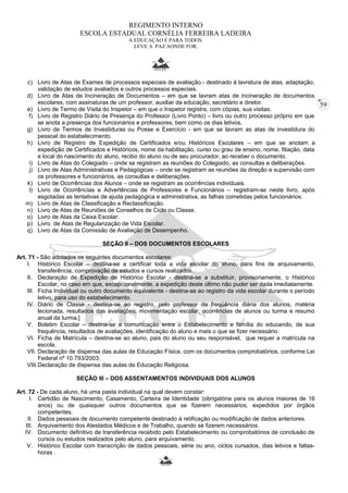 59 
REGIMENTO INTERNO 
ESCOLA ESTADUAL CORNÉLIA FERREIRA LADEIRA 
A EDUCAÇÃO É PARA TODOS. 
LEVE A PAZ AONDE FOR. 
c) Livro de Atas de Exames de processos especiais de avaliação.- destinado à lavratura de atas, adaptação, 
validação de estudos avaliados e outros processos especiais. 
d) Livro de Atas de Incineração de Documentos – em que se lavram atas de incineração de documentos 
escolares, com assinaturas de um professor, auxiliar da educação, secretário e diretor. 
e) Livro de Termo de Visita do Inspetor – em que o Inspetor registra, com cópias, sua visitas. 
f) Livro de Registro Diário de Presença do Professor (Livro Ponto) – livro ou outro processo próprio em que 
se anota a presença dos funcionários e professores, bem como os dias letivos. 
g) Livro de Termos de Investiduras ou Posse e Exercício - em que se lavram as atas de investidura do 
pessoal do estabelecimento. 
h) Livro de Registro de Expedição de Certificados e/ou Históricos Escolares – em que se anotam a 
expedição de Certificados e Históricos, nome da habilitação, curso ou grau de ensino, nome, filiação, data 
e local do nascimento do aluno, recibo do aluno ou de seu procurador, ao receber o documento. 
i) Livro de Atas do Colegiado – onde se registram as reuniões do Colegiado, as consultas e deliberações. 
j) Livro de Atas Administrativas e Pedagógicas – onde se registram as reuniões da direção e supervisão com 
os professores e funcionários, as consultas e deliberações. 
k) Livro de Ocorrências dos Alunos – onde se registram as ocorrências individuais. 
l) Livro de Ocorrências e Advertências de Professores e Funcionários – registram-se neste livro, após 
esgotadas as tentativas de ajuda pedagógica e administrativa, as falhas cometidas pelos funcionários. 
m) Livro de Atas de Classificação e Reclassificação. 
n) Livro de Atas de Reuniões de Conselhos de Ciclo ou Classe. 
o) Livro de Atas da Caixa Escolar. 
p) Livro de Atas de Regularização de Vida Escolar. 
q) Livro de Atas da Comissão de Avaliação de Desempenho. 
SEÇÃO II – DOS DOCUMENTOS ESCOLARES 
Art. 71 - São adotados os seguintes documentos escolares: 
I. Histórico Escolar – destina-se a certificar toda a vida escolar do aluno, para fins de arquivamento, 
transferência, comprovação de estudos e cursos realizados. 
II. Declaração de Expedição de Histórico Escolar - destina-se a substituir, provisoriamente, o Histórico 
Escolar, no caso em que, excepcionalmente, a expedição deste último não puder ser dada imediatamente. 
III. Ficha Individual ou outro documento equivalente - destina-se ao registro da vida escolar durante o período 
letivo, para uso do estabelecimento. 
IV. Diário de Classe - destina-se ao registro, pelo professor da freqüência diária dos alunos, matéria 
lecionada, resultados das avaliações, movimentação escolar, ocorrências de alunos ou turma e resumo 
anual da turma.] 
V. Boletim Escolar – destina-se a comunicação entre o Estabelecimento e família do educando, de sua 
frequência, resultados de avaliações, identificação do aluno e mais o que se fizer necessário. 
VI. Ficha de Matrícula – destina-se ao aluno, pais do aluno ou seu responsável, que requer a matrícula na 
escola. 
VII. Declaração de dispensa das aulas de Educação Física, com os documentos comprobatórios, conforme Lei 
Federal nº 10.793/2003; 
VIII.Declaração de dispensa das aulas de Educação Religiosa. 
SEÇÃO III – DOS ASSENTAMENTOS INDIVIDUAIS DOS ALUNOS 
Art. 72 - De cada aluno, há uma pasta individual na qual devem constar: 
I. Certidão de Nascimento, Casamento, Carteira de Identidade (obrigatória para os alunos maiores de 16 
anos) ou de quaisquer outros documentos que se fizerem necessários, expedidos por órgãos 
competentes. 
II. Dados pessoais de documento competente destinado à retificação ou modificação de dados anteriores. 
III. Arquivamento dos Atestados Médicos e de Trabalho, quando se fizerem necessários. 
IV. Documento definitivo de transferência recebido pelo Estabelecimento ou comprobatórios de conclusão de 
cursos ou estudos realizados pelo aluno, para arquivamento. 
V. Histórico Escolar com transcrição de dados pessoais, série ou ano, ciclos cursados, dias letivos e faltas-horas 
. 
 