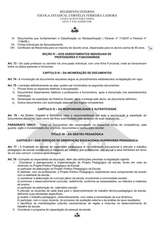 59 
REGIMENTO INTERNO 
ESCOLA ESTADUAL CORNÉLIA FERREIRA LADEIRA 
A EDUCAÇÃO É PARA TODOS. 
LEVE A PAZ AONDE FOR. 
VI. Documentos que fundamentam a Classificação ou Reclassificação ( Parecer nº 1132/97 e Parecer nº 
1158/98 ). 
VII. Fichas Individuais de Aproveitamento. 
VIII. Certificado de Reservista para os maiores de dezoito anos, dispensada para os alunos acima de 45 anos. 
SEÇÃO IV – DOS ASSENTAMENTOS INDIVIDUAIS DE 
PROFESSORES E FUNCIONÁRIOS 
Art. 73 - De cada professor ou servidor há uma pasta individual, com uma ficha Funcional, onde se transcrevem 
todos os dados pessoais e funcionais. 
CAPÍTULO III – DA INCINERAÇÃO DE DOCUMENTOS 
Art. 74 - A incineração de documentos escolares segue os procedimentos estabelecidos na legislação em vigor. 
Art. 75 - Lavradas definitivamente as atas, podem ser incinerados os seguintes documentos: 
I. Provas finais ou especiais relativas à recuperação; 
II. Documentos dispensáveis relativos a professores e funcionários, após a transcrição nos assentamentos 
individuais. 
III. Declaração de expedição de Histórico Escolar, após a entrega pelo aluno, do documento definitivo; 
IV. Outros documentos com autorização especial dos órgãos competentes. 
CAPÍTULO IV – DA RESPONSABILIDADE E AUTENTICIDADE 
Art. 76 - Ao Diretor, Inspetor e Secretário cabe a responsabilidade por toda a escrituração e expedição de 
documentos escolares, bem como dar-lhes autenticidade pela aposição de suas assinaturas. 
PARÁGRAFO ÚNICO - Todos os funcionários são responsáveis na respectiva órbita de competência, pela 
guarda, sigilo e inviolabilidade dos arquivos, documentos e escrituração escolar. 
TÍTULO VII – DA GESTÃO PEDAGÓGICA 
CAPÍTULO I – DOS SERVIÇOS DE ORIENTAÇÃO EDUCACIONAL/SUPERVISÃO PEDAGÓGICA 
Art. 77 - A finalidade do serviço de supervisão pedagógica e/ ou orientação educacional é articular o trabalho 
pedagógico da escola coordenado e integrado ao trabalho dos professores, dos alunos e seus familiares em torno 
de um eixo comum: o ensino-aprendizagem. 
Art. 78 - Compete ao especialista da educação, além das atribuições previstas na legislação vigente: 
I. Coordenar o planejamento e implementação do Projeto Pedagógico da escola, tendo em vista as 
diretrizes no Projeto:Político Pedagógico da Escola: 
a) participar da elaboração do Projeto Político Pedagógico da Escola: 
b) delinear, com os professores, o Projeto Político Pedagógico, explicitando seus componentes de acordo 
com a realidade da escola; 
c) coordenar a elaboração do currículo pleno da escola, envolvendo a comunidade escolar; 
d) promover o desenvolvimento curricular, redefinindo, conforme as necessidades, os métodos e materiais 
de ensino; 
e) participar da elaboração do calendário escolar; 
f) articular os docentes de cada área para o desenvolvimento do trabalho técnico-pedagógico da escola, 
definindo suas atividades específicas; 
g) avaliar o trabalho pedagógico, sistematicamente, com vistas à reorientação de sua dinâmica; 
h) participar, com o corpo docente, do processo de avaliação externa e da análise de seus resultados; 
i) identificar as manifestações culturais características da região e incluí-las no desenvolvimento do 
trabalho da escola; 
II. Coordenar o programa de capacitação do pessoal da escola: 
 