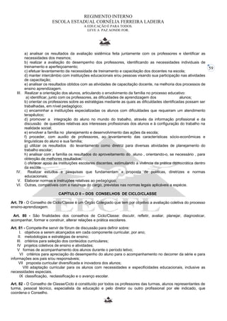 59 
REGIMENTO INTERNO 
ESCOLA ESTADUAL CORNÉLIA FERREIRA LADEIRA 
A EDUCAÇÃO É PARA TODOS. 
LEVE A PAZ AONDE FOR. 
a) analisar os resultados da avaliação sistêmica feita juntamente com os professores e identificar as 
necessidades dos mesmos; 
b) realizar a avaliação do desempenho dos professores, identificando as necessidades individuais de 
treinamento e aperfeiçoamento; 
c) efetuar levantamento da necessidade de treinamento e capacitação dos docentes na escola; 
d) manter intercâmbio com instituições educacionais e/ou pessoas visando sua participação nas atividades 
de capacitação; 
e) analisar os resultados obtidos com as atividades de capacitação docente, na melhoria dos processos de 
ensino aprendizagem. 
III. Realizar a orientação dos alunos, articulando o envolvimento da família no processo educativo: 
a) identificar, junto com os professores, as dificuldades de aprendizagem dos alunos; 
b) orientar os professores sobre as estratégias mediante as quais as dificuldades identificadas possam ser 
trabalhadas, em nível pedagógico; 
c) encaminhar a instituições especializadas os alunos com dificuldades que requeiram um atendimento 
terapêutico; 
d) promover a integração do aluno no mundo do trabalho, através da informação profissional e da 
discussão de questões relativas aos interesses profissionais dos alunos e à configuração do trabalho na 
realidade social; 
e) envolver a família no planejamento e desenvolvimento das ações da escola; 
f) proceder, com auxilio de professores, ao levantamento das características sócio-econômicas e 
linguísticas do aluno e sua família; 
g) utilizar os resultados do levantamento como diretriz para diversas atividades de planejamento do 
trabalho escolar; 
h) analisar com a família os resultados do aproveitamento do aluno , orientando-o, se necessário , para 
obtenção de melhores resultados; 
i) oferecer apoio ás instituições escolares discentes, estimulando a vivência da prática democrática dentro 
da escola. 
IV. Realizar estudos e pesquisas que fundamentam a proposta de políticas, diretrizes e normas 
educacionais; 
V. Elaborar normas e instruções relativas ao pedagógico; 
VI. Outras, compatíveis com a natureza do cargo, previstas nas normas legais aplicáveis a espécie. 
CAPÍTULO II – DOS CONSELHOS DE CICLO/CLASSE 
Art. 79 - O Conselho de Ciclo/Classe é um Órgão Colegiado que tem por objetivo a avaliação coletiva do processo 
ensino-aprendizagem. 
Art. 80 - São finalidades dos conselhos de Ciclo/Classe: discutir, refletir, avaliar, planejar, diagnosticar, 
acompanhar, formar e construir, alterar relações e prática escolares. 
Art. 81 - Compete-lhe servir de fórum de discussão para definir sobre: 
I. objetivos a serem alcançados em cada componente curricular, por ano; 
II. metodologias e estratégias de ensino; 
III. critérios para seleção dos conteúdos curriculares; 
IV projetos coletivos de ensino e atividades; 
V formas de acompanhamento dos alunos durante o período letivo; 
VI critérios para apreciação do desempenho do aluno para o acompanhamento no decorrer da série e para 
informações aos pais e/ou responsáveis; 
VII proposta curricular diversificada e inovadora dos alunos; 
VIII adaptação curricular para os alunos com necessidades e especificidades educacionais, inclusive as 
necessidades especiais. 
IX classificação, reclassificação e o avanço escolar. 
Art. 82 - O Conselho de Classe/Ciclo é constituído por todos os professores das turmas, alunos representantes de 
turma, pessoal técnico, especialista da educação e pelo diretor ou outro profissional por ele indicado, que 
coordena o Conselho. 
 