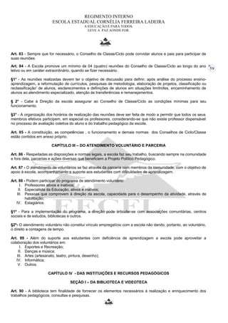 59 
REGIMENTO INTERNO 
ESCOLA ESTADUAL CORNÉLIA FERREIRA LADEIRA 
A EDUCAÇÃO É PARA TODOS. 
LEVE A PAZ AONDE FOR. 
Art. 83 - Sempre que for necessário, o Conselho de Classe/Ciclo pode convidar alunos e pais para participar de 
suas reuniões. 
Art. 84 - A Escola promove um mínimo de 04 (quatro) reuniões do Conselho de Classe/Ciclo ao longo do ano 
letivo ou em caráter extraordinário, quando se fizer necessário. 
§1° - As reuniões realizadas devem ter o objetivo de discussão para definir, após análise do processo ensino-aprendizagem, 
a reformulação de currículos, pesquisas de metodologia, elaboração de projetos, classificação ou 
reclassificação' de alunos, esclarecimentos e definições de alunos em situações limítrofes, encaminhamento de 
alunos ao atendimento especializado, atenção às transferências e remanejamentos. 
§ 2° - Cabe à Direção da escola assegurar ao Conselho de Classe/Ciclo as condições mínimas para seu 
funcionamento. 
§3° - A organização dos horários de realização das reuniões deve ser feita de modo a permitir que todos os seus 
membros efetivos participem, em especial os professores, considerando-se que não existe professor dispensável 
no processo de avaliação coletiva do aluno e do trabalho pedagógico da escola. 
Art. 85 - A constituição, as competências , o funcionamento e demais normas dos Conselhos de Ciclo/Classe 
estão contidos em anexo próprio. 
CAPÍTULO III – DO ATENDIMENTO VOLUNTÁRIO E PARCERIA 
Art. 86 - Respeitadas as disposições e normas legais, a escola faz seu trabalho, buscando sempre na comunidade 
e fora dela, parcerias e ações diversas que beneficiem a Projeto Político Pedagógico. 
Art. 87 - O atendimento de voluntários se faz através da parceria com membros da comunidade, com o objetivo de 
apoio à escola, acompanhamento e suporte aos estudantes com dificuldades de aprendizagem. 
Art. 88 - Podem participar do programa de atendimento voluntário: 
I. Professores ativos e inativos; 
II. Especialista da Educação, ativos e inativos; 
III. Pessoas que comprovem à direção da escola, capacidade para o desempenho da atividade, através de 
habilitação; 
IV. Estagiários. 
§1º - Para a implementação do programa, a direção pode articular-se com associações comunitárias, centros 
sociais e de estudos, bibliotecas e outros. 
§2º- O atendimento voluntário não constitui vínculo empregatício com a escola não dando, portanto, ao voluntário, 
o direito a contagens de tempo. 
Art. 89 - Além do suporte aos estudantes com deficiência de aprendizagem a escola pode aproveitar a 
colaboração dos voluntários em: 
I. Esportes e Recreação; 
II. Danças e música; 
III. Artes (artesanato, teatro, pintura, desenho); 
IV. Informática; 
V. Outros. 
CAPÍTULO IV - DAS INSTITUIÇÕES E RECURSOS PEDAGÓGICOS 
SEÇÃO I – DA BIBLIOTECA E VIDEOTECA 
Art. 90 - A biblioteca tem finalidade de fornecer os elementos necessários à realização e enriquecimento dos 
trabalhos pedagógicos, consultas e pesquisas. 
 