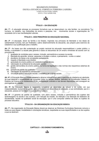 59 
REGIMENTO INTERNO 
ESCOLA ESTADUAL CORNÉLIA FERREIRA LADEIRA 
A EDUCAÇÃO É PARA TODOS. 
LEVE A PAZ AONDE FOR. 
TÍTULO I – DA EDUCAÇÃO 
Art. 1º - A educação abrange os processos formativos que se desenvolvem na vida familiar, na convivência 
humana, no trabalho, nas instituições de ensino e pesquisa, nos movimentos sociais e organizações da 
sociedade civil e nas manifestações culturais. 
TÍTULO II – DOS PRINCÍPIOS DA EDUCAÇÃO NACIONAL 
Art. 2º - A educação, dever da família e do Estado, inspirada nos princípios de liberdade e nos ideais de 
solidariedade humana, tem por finalidade o pleno desenvolvimento do educando, seu preparo para exercício da 
cidadania e sua qualificação para o trabalho. 
Art. 3º - As bases que dão sustentação ao projeto nacional de educação responsabilizam o poder público, a 
família, a sociedade e a escola pela garantia a todos os educandos de um ensino ministrado de acordo com os 
princípios de: 
I. igualdade de condições para o acesso, inclusão, permanência e sucesso na escola; 
II. liberdade de aprender, ensinar, pesquisar e divulgar a cultura, o pensamento, a arte e o saber; 
III. pluralismo de ideias e de concepções pedagógicas; 
IV. respeito à liberdade e aos direitos; 
V. gratuidade do ensino público em estabelecimentos oficiais; 
VI. valorização do profissional da educação escolar; 
VII. gestão democrática do ensino público, na forma da legislação e das normas dos respectivos sistemas de 
ensino; 
VIII. garantia de padrão de qualidade; 
IX. valorização da experiência extraescolar; 
X. vinculação entre a educação escolar, o trabalho e as práticas sociais. 
Art. 4º- A Educação Básica é direito universal e alicerce indispensável para o exercício da cidadania em plenitude, 
da qual depende a possibilidade de conquistar todos os demais direitos, definidos na Constituição Federal, no 
Estatuto da Criança e do Adolescente (ECA), na legislação ordinária e nas demais disposições que consagram as 
prerrogativas do cidadão. 
Art. 5º- Na Educação Básica é necessário considerar as dimensões do educar e do cuidar, em sua 
inseparabilidade, buscando recuperar, para a função social desse nível da educação, a sua centralidade, que é o 
educando, pessoa em formação na sua essência humana. 
Art. 6º - A garantia de padrão de qualidade, com pleno acesso, inclusão e permanência dos sujeitos das 
aprendizagens na escola e seu sucesso, com redução da evasão, da retenção e da distorção de idade/ano de 
escolaridade, resulta na qualidade social da educação, que é uma conquista coletiva de todos os sujeitos do 
processo educativo. 
TÍTULO III – DA ORGANIZAÇÃO DA EDUCAÇÃO BÁSICA 
Art. 7º - Na organização da Educação Básica devem-se observar as Diretrizes Curriculares Nacionais comuns a 
todas as suas etapas, modalidades e orientações temáticas, respeitadas as suas especificidades e as dos sujeitos 
a que se destinam. 
CAPÍTULO I – DO ENSINO FUNDAMENTAL 
 