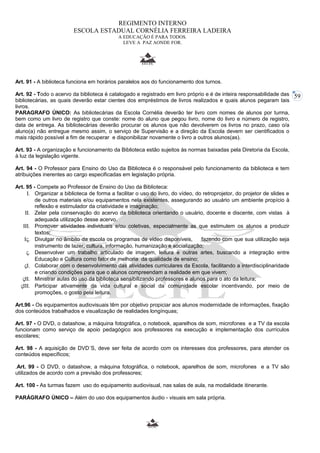 59 
REGIMENTO INTERNO 
ESCOLA ESTADUAL CORNÉLIA FERREIRA LADEIRA 
A EDUCAÇÃO É PARA TODOS. 
LEVE A PAZ AONDE FOR. 
Art. 91 - A biblioteca funciona em horários paralelos aos do funcionamento dos turnos. 
Art. 92 - Todo o acervo da biblioteca é catalogado e registrado em livro próprio e é de inteira responsabilidade das 
bibliotecárias, as quais deverão estar cientes dos empréstimos de livros realizados e quais alunos pegaram tais 
livros. 
PARAGRAFO ÚNICO: As bibliotecárias da Escola Cornélia deverão ter livro com nomes de alunos por turma, 
bem como um livro de registro que conste: nome do aluno que pegou livro, nome do livro e número de registro, 
data de entrega. As bibliotecárias deverão procurar os alunos que não devolverem os livros no prazo, caso o/a 
aluno(a) não entregue mesmo assim, o serviço de Supervisão e a direção da Escola devem ser cientificados o 
mais rápido possível a fim de recuperar e disponibilizar novamente o livro a outros alunos(as). 
Art. 93 - A organização e funcionamento da Biblioteca estão sujeitos às normas baixadas pela Diretoria da Escola, 
à luz da legislação vigente. 
Art. 94 - O Professor para Ensino do Uso da Biblioteca é o responsável pelo funcionamento da biblioteca e tem 
atribuições inerentes ao cargo especificadas em legislação própria. 
Art. 95 - Compete ao Professor de Ensino do Uso da Biblioteca: 
I. Organizar a biblioteca de forma a facilitar o uso do livro, do vídeo, do retroprojetor, do projetor de slides e 
de outros materiais e/ou equipamentos nela existentes, assegurando ao usuário um ambiente propício à 
reflexão e estimulador da criatividade e imaginação; 
II. Zelar pela conservação do acervo da biblioteca orientando o usuário, docente e discente, com vistas à 
adequada utilização desse acervo. 
III. Promover atividades individuais e/ou coletivas, especialmente as que estimulem os alunos a produzir 
textos; 
IV. Divulgar no âmbito da escola os programas de vídeo disponíveis, fazendo com que sua utilização seja 
instrumento de lazer, cultura, informação, humanização e socialização; 
V. Desenvolver um trabalho articulado de imagem, leitura e outras artes, buscando a integração entre 
Educação e Cultura como fator de melhoria da qualidade de ensino; 
VI. Colaborar com o desenvolvimento das atividades curriculares da Escola, facilitando a interdisciplinaridade 
e criando condições para que o alunos compreendam a realidade em que vivem; 
VII. Ministrar aulas do uso da biblioteca sensibilizando professores e alunos para o ato da leitura; 
VIII. Participar ativamente da vida cultural e social da comunidade escolar incentivando, por meio de 
promoções, o gosto pela leitura. 
Art.96 - Os equipamentos audiovisuais têm por objetivo propiciar aos alunos modernidade de informações, fixação 
dos conteúdos trabalhados e visualização de realidades longínquas; 
Art. 97 - O DVD, o datashow, a máquina fotográfica, o notebook, aparelhos de som, microfones e a TV da escola 
funcionam como serviço de apoio pedagógico aos professores na execução e implementação dos currículos 
escolares; 
Art. 98 - A aquisição de DVD´S, deve ser feita de acordo com os interesses dos professores, para atender os 
conteúdos específicos; 
.Art. 99 - O DVD, o datashow, a máquina fotográfica, o notebook, aparelhos de som, microfones e a TV são 
utilizados de acordo com a previsão dos professores; 
Art. 100 - As turmas fazem uso do equipamento audiovisual, nas salas de aula, na modalidade itinerante. 
PARÁGRAFO ÚNICO – Além do uso dos equipamentos áudio - visuais em sala própria. 
 