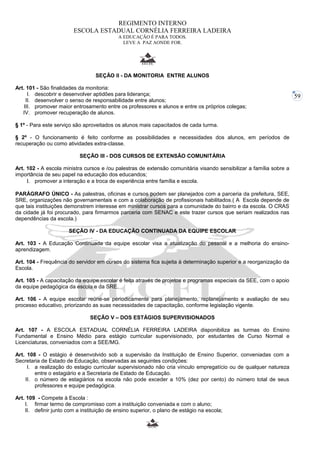 59 
REGIMENTO INTERNO 
ESCOLA ESTADUAL CORNÉLIA FERREIRA LADEIRA 
A EDUCAÇÃO É PARA TODOS. 
LEVE A PAZ AONDE FOR. 
SEÇÃO II - DA MONITORIA ENTRE ALUNOS 
Art. 101 - São finalidades da monitoria: 
I. descobrir e desenvolver aptidões para liderança; 
II. desenvolver o senso de responsabilidade entre alunos; 
III. promover maior entrosamento entre os professores e alunos e entre os próprios colegas; 
IV. promover recuperação de alunos. 
§ 1º - Para este serviço são aproveitados os alunos mais capacitados de cada turma. 
§ 2º - O funcionamento é feito conforme as possibilidades e necessidades dos alunos, em períodos de 
recuperação ou como atividades extra-classe. 
SEÇÃO III - DOS CURSOS DE EXTENSÃO COMUNITÁRIA 
Art. 102 - A escola ministra cursos e /ou palestras de extensão comunitária visando sensibilizar a família sobre a 
importância de seu papel na educação dos educandos; 
I. promover a interação e a troca de experiência entre família e escola. 
PARÁGRAFO ÚNICO - As palestras, oficinas e cursos podem ser planejados com a parceria da prefeitura, SEE, 
SRE, organizações não governamentais e com a colaboração de profissionais habilitados.( A Escola depende de 
que tais instituições demonstrem interesse em ministrar cursos para a comunidade do bairro e da escola. O CRAS 
da cidade já foi procurado, para firmarmos parceria com SENAC e este trazer cursos que seriam realizados nas 
dependências da escola.) 
SEÇÃO IV - DA EDUCAÇÃO CONTINUADA DA EQUIPE ESCOLAR 
Art. 103 - A Educação Continuada da equipe escolar visa a atualização do pessoal e a melhoria do ensino-aprendizagem. 
Art. 104 - Frequência do servidor em cursos do sistema fica sujeita à determinação superior e a reorganização da 
Escola. 
Art. 105 - A capacitação da equipe escolar é feita através de projetos e programas especiais da SEE, com o apoio 
da equipe pedagógica da escola e da SRE. 
Art. 106 - A equipe escolar reúne-se periodicamente para planejamento, replanejamento e avaliação de seu 
processo educativo, priorizando as suas necessidades de capacitação, conforme legislação vigente. 
SEÇÃO V – DOS ESTÁGIOS SUPERVISIONADOS 
Art. 107 - A ESCOLA ESTADUAL CORNÉLIA FERREIRA LADEIRA disponibiliza as turmas do Ensino 
Fundamental e Ensino Médio para estágio curricular supervisionado, por estudantes de Curso Normal e 
Licenciaturas, conveniados com a SEE/MG. 
Art. 108 - O estágio é desenvolvido sob a supervisão da Instituição de Ensino Superior, conveniadas com a 
Secretaria de Estado de Educação, observadas as seguintes condições: 
I. a realização do estagio curricular supervisionado não cria vínculo empregatício ou de qualquer natureza 
entre o estagiário e a Secretaria de Estado de Educação. 
II. o número de estagiários na escola não pode exceder a 10% (dez por cento) do número total de seus 
professores e equipe pedagógica. 
Art. 109 - Compete à Escola : 
I. firmar termo de compromisso com a instituição conveniada e com o aluno; 
II. definir junto com a instituição de ensino superior, o plano de estágio na escola; 
 
