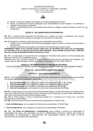 59 
REGIMENTO INTERNO 
ESCOLA ESTADUAL CORNÉLIA FERREIRA LADEIRA 
A EDUCAÇÃO É PARA TODOS. 
LEVE A PAZ AONDE FOR. 
III. facultar o acesso do estagiário às atividades e reuniões pedagógicas da escola. 
IV. indicar um profissional da equipe pedagógica para responsabilizar-se pelo estagiário, sua avaliação e 
validação de documentos pertinentes; 
V. verificar a compatibilidade entre as atividades desenvolvidas no estágio e aquelas previstas no termo de 
compromisso 
SEÇÃO VI – DO LABORATÓRIO DE INFORMÁTICA 
Art. 110 - A escola mantém laboratório de informática com o objetivo de utilizar o computador como recurso 
audiovisual e ferramenta que favoreça a construção do conhecimento do educando. 
Art. 111- Compete ao professor responsável pelo uso do laboratório de informática: 
I. Facilitar o uso do computador como ferramenta pedagógica capaz de auxiliar o processo de construção do 
conhecimento; 
II. Articular o processo de construção do conhecimento envolvendo toda a equipe escolar. 
PARÁGRAFO ÚNICO: A E.E. Cornélia Ferreira Ladeira até o dia 20/10/2014 não conta com um laboratório 
de informática, pois as máquinas que temos estão obsoletas, vários pedidos já foram feitos à SEE-MG, 
para que nossos computadores fossem trocados por novos. 
Art. 112 - A organização e funcionamento Do Laboratório de Informática está sujeito às normas baixadas pela 
Diretoria da Escola, à luz da legislação vigente. 
Paragrafo único: até o dia 20 de outubro de 2014 a Escola Cornélia está sem laboratório de inofrmática, pois 
nossas máquinas estão obsoletas e devem ser trocadas, vários pedidos já foram feitos à SER-JF. 
SEÇÃO VII - DO LABORATÓRIO DE CIÊNCIAS DA NATUREZA 
A ESCOLA CORNÉLIA FERREIRA LADEIRA não conta com LABORATÓRIO DE CIÊNCIAS DA NATUREZA. 
TÍTULO VIII – DAS ETAPAS DA EDUCAÇÃO BÁSICA 
CAPÍTULO I – DO ENSINO FUNDAMENTAL 
Art.117 - O Ensino Fundamental, com duração de nove anos, estrutura-se em 4 (quatro) ciclos de escolaridade, 
considerados como blocos pedagógicos sequenciais: 
I. Ciclo da Alfabetização, com a duração de 3 (três) anos de escolaridade, 1º, 2º e 3º ano; 
II. Ciclo Complementar, com a duração de 2 (dois) anos de escolaridade, 4º e 5º ano; 
III. Ciclo Intermediário, com duração de 2 (dois) anos de escolaridade, 6º e 7º ano; 
IV. Ciclo da Consolidação, com duração de 2 (dois) anos de escolaridade, 8º e 9º ano. 
Art.118- A carga horária mínima anual do Ensino Fundamental regular é de 800 (oitocentas) horas relógio para os 
Anos Iniciais e 833:20 horas (oitocentas e trinta e três horas e vinte minutos) para os Anos Finais, distribuídas em, 
pelo menos, 200 (duzentos) dias de efetivo trabalho escolar. 
Art. 119.-.A escola oferece o Ensino Fundamental completo do 1º (primeiro) ao 9º (nono) ano do Ensino 
Fundamental e o Ensino Médio. 
Art. 120 - Os Anos Iniciais do Ensino Fundamental são organizados em 2 (dois) Ciclos: 
I - Ciclo da Alfabetização, com a duração de 3 (três) anos de escolaridade, 1º, 2º e 3º ano; 
II - Ciclo Complementar, com a duração de 2 (dois) anos de escolaridade, 4º e 5º ano; 
Art. 121 - Os Ciclos da Alfabetização e Complementar devem garantir o princípio da continuidade da 
aprendizagem dos alunos, sem interrupção, com foco na alfabetização e letramento, voltados para ampliar as 
oportunidades de sistematização e aprofundamento das aprendizagens básicas, para todos os alunos, 
imprescindíveis ao prosseguimento dos estudos. 
 