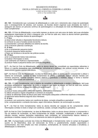 59 
REGIMENTO INTERNO 
ESCOLA ESTADUAL CORNÉLIA FERREIRA LADEIRA 
A EDUCAÇÃO É PARA TODOS. 
LEVE A PAZ AONDE FOR. 
Art. 122 - Considerando que o processo de alfabetização e o zelo com o letramento são a base de sustentação 
para o prosseguimento de estudos, com sucesso, as Escolas devem organizar suas atividades de modo a 
assegurar aos alunos um percurso contínuo de aprendizagens e a articulação do Ciclo da Alfabetização com o 
Ciclo Complementar. 
Art. 123 - O Ciclo da Alfabetização, a que terão ingresso os alunos com seis anos de idade, terá suas atividades 
pedagógicas organizadas de modo a assegurar que, ao final de cada ano, todos os alunos tenham garantidos, 
pelo menos, os seguintes direitos de aprendizagem: 
I - 1º Ano: 
a) desenvolver atitudes e disposições favoráveis à leitura; 
b) conhecer os usos e funções sociais da escrita; 
c) compreender o princípio alfabético do sistema da escrita; 
d) ler e escrever palavras e sentenças. 
II - 2º Ano: 
a) ler e compreender pequenos textos; 
b) produzir pequenos textos escritos; 
c) fazer uso da leitura e da escrita nas práticas sociais. 
III - 3º Ano: 
a) ler e compreender textos mais extensos; 
b) localizar informações no texto; 
c) ler oralmente com fluência e expressividade; 
d) produzir frases e pequenos textos com correção ortográfica. 
§ 1º - Ao final do Ciclo da Alfabetização, todos os alunos devem ter consolidado as capacidades referentes à 
leitura e à escrita necessárias para expressar-se, comunicar-se e participar das práticas sociais letradas, e ter 
desenvolvido o gosto e apreço pela leitura. 
§ 2º - Ao final do Ciclo da Alfabetização, na área da Matemática, todos os alunos devem compreender e utilizar o 
sistema de numeração, dominar os fatos fundamentais da adição e subtração, realizar cálculos mentais com 
números pequenos, dominar conceitos básicos relativos a grandezas e medidas, espaço e forma e resolver 
operações matemáticas com autonomia. 
Art. 124 - O Ciclo Complementar, com o objetivo de consolidar a alfabetização e ampliar o letramento, terá suas 
atividades pedagógicas organizadas de modo a assegurar que todos os alunos, ao final de cada ano, tenham 
garantidos, pelo menos, os seguintes direitos de aprendizagem: 
I - 4º ano: 
a) produzir textos adequados a diferentes objetivos, destinatários e contextos; 
b) utilizar princípios e regras ortográficas e conhecer as exceções; 
c) utilizar as diferentes fontes de leitura para obter informações adequadas a diferentes objetivos e interesses; 
d) selecionar textos literários segundo seus interesses. 
II - 5º Ano: 
a) produzir, com autonomia, textos com coerência de ideias, correção ortográfica e gramatical; 
b) ler, compreendendo o conteúdo dos textos, sejam informativos, literários, de comunicação ou outros. 
§ 1º - Ao final do Ciclo Complementar, todos os alunos deverão ser capazes de ler, compreender, retirar 
informações contidas no texto e redigir com coerência, coesão, correção ortográfica e gramatical. 
§ 2º- Ao final do Ciclo Complementar, na área da Matemática, todos os alunos devem dominar e compreender o 
uso do sistema de numeração, os fatos fundamentais da adição, subtração, multiplicação e divisão, realizar 
cálculos mentais, resolver operações matemáticas mais complexas, ter conhecimentos básicos relativos a 
grandezas e medidas, espaço e forma e ao tratamento de dados em gráficos e tabelas. 
Art. 125 - A programação curricular dos Ciclos da Alfabetização e Complementar, tanto no campo da linguagem 
quanto no da Matemática, deve ser estruturada de forma a, gradativamente, ampliar capacidades e 
conhecimentos, dos mais simples aos mais complexos, contemplando, de maneira articulada e simultânea, a 
alfabetização e o letramento. 
 