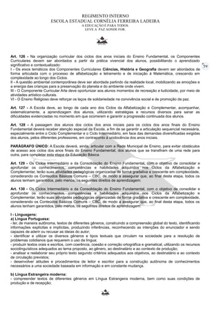 59 
REGIMENTO INTERNO 
ESCOLA ESTADUAL CORNÉLIA FERREIRA LADEIRA 
A EDUCAÇÃO É PARA TODOS. 
LEVE A PAZ AONDE FOR. 
Art. 126 - Na organização curricular dos ciclos dos anos iniciais do Ensino Fundamental, os Componentes 
Curriculares devem ser abordados a partir da prática vivencial dos alunos, possibilitando o aprendizado 
significativo e contextualizado: 
I - Os eixos temáticos dos Componentes Curriculares Ciências, História e Geografia devem ser abordados de 
forma articulada com o processo de alfabetização e letramento e de iniciação à Matemática, crescendo em 
complexidade ao longo dos Ciclos. 
II - A questão ambiental contemporânea deve ser abordada partindo da realidade local, mobilizando as emoções e 
a energia das crianças para a preservação do planeta e do ambiente onde vivem. 
III - O Componente Curricular Arte deve oportunizar aos alunos momentos de recreação e ludicidade, por meio de 
atividades artístico culturais. 
VI - O Ensino Religioso deve reforçar os laços de solidariedade na convivência social e de promoção da paz. 
Art. 127 - A Escola deve, ao longo de cada ano dos Ciclos da Alfabetização e Complementar, acompanhar, 
sistematicamente, a aprendizagem dos alunos, utilizando estratégias e recursos diversos para sanar as 
dificuldades evidenciadas no momento em que ocorrerem e garantir a progressão continuada dos alunos. 
Art. 128 - A passagem dos alunos dos ciclos dos anos iniciais para os ciclos dos anos finais do Ensino 
Fundamental deverá receber atenção especial da Escola, a fim de se garantir a articulação sequencial necessária, 
especialmente entre o Ciclo Complementar e o Ciclo Intermediário, em face das demandas diversificadas exigidas 
dos alunos, pelos diferentes professores, em contraponto à unidocência dos anos iniciais. 
PARÁGRAFO ÚNICO: A Escola deverá, ainda, articular com a Rede Municipal de Ensino, para evitar obstáculos 
de acesso aos ciclos dos anos finais do Ensino Fundamental, dos alunos que se transfiram de uma rede para 
outra, para completar esta etapa da Educação Básica. 
Art. 129 - Os Ciclos Intermediário e da Consolidação do Ensino Fundamental, com o objetivo de consolidar e 
aprofundar os conhecimentos, competências e habilidades adquiridos nos Ciclos da Alfabetização e 
Complementar, terão suas atividades pedagógicas organizadas de forma gradativa e crescente em complexidade, 
considerando os Conteúdos Básicos Comuns – CBC, de modo a assegurar que, ao final desta etapa, todos os 
alunos tenham garantidos, pelo menos, os seguintes direitos de aprendizagem: 
Art. 130 - Os Ciclos Intermediário e da Consolidação do Ensino Fundamental, com o objetivo de consolidar e 
aprofundar os conhecimentos, competências e habilidades adquiridos nos Ciclos da Alfabetização e 
Complementar, terão suas atividades pedagógicas organizadas de forma gradativa e crescente em complexidade, 
considerando os Conteúdos Básicos Comuns – CBC, de modo a assegurar que, ao final desta etapa, todos os 
alunos tenham garantidos, pelo menos, os seguintes direitos de aprendizagem: 
I - Linguagens: 
a) Língua Portuguesa: 
- ler, de maneira autônoma, textos de diferentes gêneros, construindo a compreensão global do texto, identificando 
informações explícitas e implícitas, produzindo inferências, reconhecendo as intenções do enunciador e sendo 
capazes de aderir ou recusar as ideias do autor; 
- identificar e utilizar os diversos gêneros e tipos textuais que circulam na sociedade para a resolução de 
problemas cotidianos que requerem o uso da língua; 
- produzir textos orais e escritos, com coerência, coesão e correção ortográfica e gramatical, utilizando os recursos 
sociolinguísticos adequados ao tema proposto, ao gênero, ao destinatário e ao contexto de produção; 
- analisar e reelaborar seu próprio texto segundo critérios adequados aos objetivos, ao destinatário e ao contexto 
de circulação previstos; 
- desenvolver atitudes e procedimentos de leitor e escritor para a construção autônoma de conhecimentos 
necessários a uma sociedade baseada em informação e em constante mudança. 
b) Língua Estrangeira moderna: 
- compreender textos de diferentes gêneros em Língua Estrangeira moderna, bem como suas condições de 
produção e de recepção; 
 