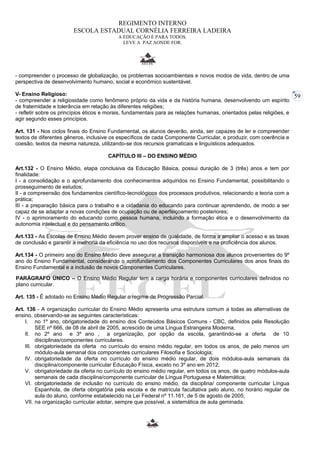 59 
REGIMENTO INTERNO 
ESCOLA ESTADUAL CORNÉLIA FERREIRA LADEIRA 
A EDUCAÇÃO É PARA TODOS. 
LEVE A PAZ AONDE FOR. 
- compreender o processo de globalização, os problemas socioambientais e novos modos de vida, dentro de uma 
perspectiva de desenvolvimento humano, social e econômico sustentável. 
V- Ensino Religioso: 
- compreender a religiosidade como fenômeno próprio da vida e da história humana, desenvolvendo um espírito 
de fraternidade e tolerância em relação às diferentes religiões; 
- refletir sobre os princípios éticos e morais, fundamentais para as relações humanas, orientados pelas religiões, e 
agir segundo esses princípios. 
Art. 131 - Nos ciclos finais do Ensino Fundamental, os alunos deverão, ainda, ser capazes de ler e compreender 
textos de diferentes gêneros, inclusive os específicos de cada Componente Curricular, e produzir, com coerência e 
coesão, textos da mesma natureza, utilizando-se dos recursos gramaticais e linguísticos adequados. 
CAPÍTULO III – DO ENSINO MÉDIO 
Art.132 - O Ensino Médio, etapa conclusiva da Educação Básica, possui duração de 3 (três) anos e tem por 
finalidade: 
I - a consolidação e o aprofundamento dos conhecimentos adquiridos no Ensino Fundamental, possibilitando o 
prosseguimento de estudos; 
II - a compreensão dos fundamentos científico-tecnológicos dos processos produtivos, relacionando a teoria com a 
prática; 
III - a preparação básica para o trabalho e a cidadania do educando para continuar aprendendo, de modo a ser 
capaz de se adaptar a novas condições de ocupação ou de aperfeiçoamento posteriores; 
IV - o aprimoramento do educando como pessoa humana, incluindo a formação ética e o desenvolvimento da 
autonomia intelectual e do pensamento crítico. 
Art.133 - As Escolas de Ensino Médio devem prover ensino de qualidade, de forma a ampliar o acesso e as taxas 
de conclusão e garantir a melhoria da eficiência no uso dos recursos disponíveis e na proficiência dos alunos. 
Art.134 - O primeiro ano do Ensino Médio deve assegurar a transição harmoniosa dos alunos provenientes do 9º 
ano do Ensino Fundamental, considerando o aprofundamento dos Componentes Curriculares dos anos finais do 
Ensino Fundamental e a inclusão de novos Componentes Curriculares. 
PARÁGRAFO ÚNICO – O Ensino Médio Regular tem a carga horária e componentes curriculares definidos no 
plano curricular. 
Art. 135 - É adotado no Ensino Médio Regular o regime de Progressão Parcial. 
Art. 136 - A organização curricular do Ensino Médio apresenta uma estrutura comum a todas as alternativas de 
ensino, observando-se as seguintes características: 
I. no 1º ano, obrigatoriedade do ensino dos Conteúdos Básicos Comuns - CBC, definidos pela Resolução 
SEE nº 666, de 08 de abril de 2005, acrescido de uma Língua Estrangeira Moderna, 
II. no 2º ano e 3º ano , a organização, por opção da escola, garantindo-se a oferta de 10 
disciplinas/componentes curriculares. 
III. obrigatoriedade da oferta no currículo do ensino médio regular, em todos os anos, de pelo menos um 
módulo-aula semanal dos componentes curriculares Filosofia e Sociologia; 
IV. obrigatoriedade da oferta no currículo do ensino médio regular, de dois módulos-aula semanais da 
disciplina/componente curricular Educação Física, exceto no 3º ano em 2012; 
V. obrigatoriedade da oferta no currículo do ensino médio regular, em todos os anos, de quatro módulos-aula 
semanais de cada disciplina/componente curricular de Língua Portuguesa e Matemática; 
VI. obrigatoriedade de inclusão no currículo do ensino médio, da disciplina/ componente curricular Língua 
Espanhola, de oferta obrigatória pela escola e de matrícula facultativa pelo aluno, no horário regular de 
aula do aluno, conforme estabelecido na Lei Federal nº 11.161, de 5 de agosto de 2005; 
VII. na organização curricular adotar, sempre que possível, a sistemática de aula geminada. 
 