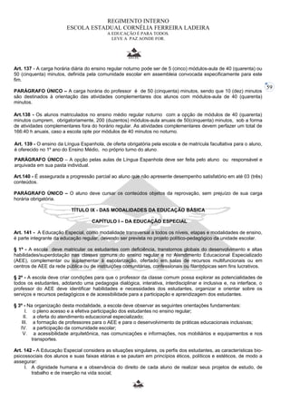 59 
REGIMENTO INTERNO 
ESCOLA ESTADUAL CORNÉLIA FERREIRA LADEIRA 
A EDUCAÇÃO É PARA TODOS. 
LEVE A PAZ AONDE FOR. 
Art. 137 - A carga horária diária do ensino regular noturno pode ser de 5 (cinco) módulos-aula de 40 (quarenta) ou 
50 (cinquenta) minutos, definida pela comunidade escolar em assembleia convocada especificamente para este 
fim. 
PARÁGRAFO ÚNICO – A carga horária do professor é de 50 (cinquenta) minutos, sendo que 10 (dez) minutos 
são destinados à orientação das atividades complementares dos alunos com módulos-aula de 40 (quarenta) 
minutos. 
Art.138 - Os alunos matriculados no ensino médio regular noturno com a opção de módulos de 40 (quarenta) 
minutos cumprem, obrigatoriamente, 200 (duzentos) módulos-aula anuais de 50(cinquenta) minutos, sob a forma 
de atividades complementares fora do horário regular. As atividades complementares devem perfazer um total de 
166:40 h anuais, caso a escola opte por módulos de 40 minutos no noturno. 
Art. 139 - O ensino da Língua Espanhola, de oferta obrigatória pela escola e de matrícula facultativa para o aluno, 
é oferecido no 1º ano do Ensino Médio, no próprio turno do aluno. 
PARÁGRAFO ÚNICO – A opção pelas aulas de Língua Espanhola deve ser feita pelo aluno ou responsável e 
arquivada em sua pasta individual. 
Art.140 - É assegurada a progressão parcial ao aluno que não apresente desempenho satisfatório em até 03 (três) 
conteúdos. 
PARÁGRAFO ÚNICO – O aluno deve cursar os conteúdos objetos da reprovação, sem prejuízo de sua carga 
horária obrigatória. 
TÍTULO IX - DAS MODALIDADES DA EDUCAÇÃO BÁSICA 
CAPÍTULO I – DA EDUCAÇÃO ESPECIAL 
Art. 141 - A Educação Especial, como modalidade transversal a todos os níveis, etapas e modalidades de ensino, 
é parte integrante da educação regular, devendo ser prevista no projeto político-pedagógico da unidade escolar. 
§ 1º - A escola deve matricular os estudantes com deficiência, transtornos globais do desenvolvimento e altas 
habilidades/superdotação nas classes comuns do ensino regular e no Atendimento Educacional Especializado 
(AEE), complementar ou suplementar à escolarização, ofertado em salas de recursos multifuncionais ou em 
centros de AEE da rede pública ou de instituições comunitárias, confessionais ou filantrópicas sem fins lucrativos. 
§ 2º - A escola deve criar condições para que o professor da classe comum possa explorar as potencialidades de 
todos os estudantes, adotando uma pedagogia dialógica, interativa, interdisciplinar e inclusiva e, na interface, o 
professor do AEE deve identificar habilidades e necessidades dos estudantes, organizar e orientar sobre os 
serviços e recursos pedagógicos e de acessibilidade para a participação e aprendizagem dos estudantes. 
§ 3º - Na organização desta modalidade, a escola deve observar as seguintes orientações fundamentais: 
I. o pleno acesso e a efetiva participação dos estudantes no ensino regular; 
II. a oferta do atendimento educacional especializado; 
III. a formação de professores para o AEE e para o desenvolvimento de práticas educacionais inclusivas; 
IV. a participação da comunidade escolar; 
V. a acessibilidade arquitetônica, nas comunicações e informações, nos mobiliários e equipamentos e nos 
transportes. 
Art. 142 - A Educação Especial considera as situações singulares, os perfis dos estudantes, as características bio-psicossociais 
dos alunos e suas faixas etárias e se pautam em princípios éticos, políticos e estéticos, de modo a 
assegurar: 
I. A dignidade humana e a observância do direito de cada aluno de realizar seus projetos de estudo, de 
trabalho e de inserção na vida social; 
 