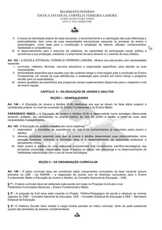 59 
REGIMENTO INTERNO 
ESCOLA ESTADUAL CORNÉLIA FERREIRA LADEIRA 
A EDUCAÇÃO É PARA TODOS. 
LEVE A PAZ AONDE FOR. 
II. A busca da identidade própria de cada educando, o reconhecimento e a valorização das suas diferenças e 
potencialidades, bem como de suas necessidades educacionais especiais no processo de ensino e 
aprendizagem, como base para a constituição e ampliação de valores, atitudes, conhecimentos, 
habilidades e competências; 
III. O desenvolvimento para o exercício da cidadania, da capacidade de participação social, política e 
econômica e sua ampliação, mediante o cumprimento de seus deveres e o usufruto de seus direitos. 
Art. 143 - A ESCOLA ESTADUAL CORNÉLIA FERREIRA LADEIRA oferece aos educandos com necessidades 
especiais: 
I. currículos, métodos, técnicas, recursos educativos e organização específicos, para atender as suas 
necessidades; 
II. terminalidade específica para aqueles que não puderam atingir o nível exigido para a conclusão do Ensino 
Fundamental, em virtude de suas deficiências, e aceleração para concluir em menor tempo o programa 
escolar para os superdotados; 
III. acesso igualitário aos benefícios dos programas sociais suplementares disponíveis para o respectivo nível 
de ensino regular. 
CAPÍTULO II – DA EDUCAÇÃO DE JOVENS E ADULTOS 
SEÇÃO I – GENERALIDADES 
Art. 144 - A Educação de Jovens e Adultos (EJA) destina-se aos que se situam na faixa etária superior à 
considerada própria, no nível de conclusão do Ensino Fundamental e do Ensino Médio. 
PARÁGRAFO ÚNICO – A Educação de Jovens e Adultos (EJA) é desenvolvida numa estratégia diferenciada 
devendo, portanto, ser centralizada na própria história de vida do jovem e adulto, a partir de suas reais 
necessidades e possibilidades. 
Art. 145 - A Educação de Jovens e Adultos tem como objetivos: 
I. sistematizar e consolidar as experiências de vida e os conhecimentos já adquiridos pelos jovens e 
adultos; 
II. oferecer condições especiais para que os jovens e adultos desenvolvam suas potencialidades como 
pessoas humanas, incluindo a formação ética e o desenvolvimento da autonomia intelectual e 
pensamento crítico; 
III. dotar jovens e adultos de uma adequada compreensão dos fundamentos científico-tecnológicos dos 
processos produtivos, relacionando teoria e prática no estudo das disciplinas e no desenvolvimento de 
habilidades relacionadas com o uso de novas tecnologias. 
SEÇÃO II – DA ORGANIZAÇÃO CURRICULAR 
. 
Art. 146 - O plano curricular deve ser constituído pelos componentes curriculares da base nacional comum 
previstos na LDB - Lei 9394/96 – e organizado de acordo com as diretrizes curriculares para o Ensino 
Fundamental, Médio e Educação de Jovens e Adultos, do Conselho Nacional de Educação – CNE. 
§ 1º - O plano curricular deve ser elaborado pela escola com base na Proposta Curricular e nos 
Parâmetros Curriculares Nacionais – Ensino Fundamental e Médio. 
§ 2º - A proposta de EJA deve estar inserida no Projeto Político-Pedagógico da escola e observar as normas 
vigentes do CNE – Conselho Nacional de Educação, CEE – Conselho Estadual de Educação e SEE – Secretaria 
Estadual de Educação. 
§ 3º- O Histórico Escolar deve retratar a carga horária prevista na matriz curricular, tanto da parte presencial 
quanto das atividades de estudos complementares. 
 
