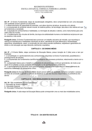59 
REGIMENTO INTERNO 
ESCOLA ESTADUAL CORNÉLIA FERREIRA LADEIRA 
A EDUCAÇÃO É PARA TODOS. 
LEVE A PAZ AONDE FOR. 
Art. 8º - O Ensino Fundamental, etapa de escolarização obrigatória, deve comprometer-se com uma educação 
com qualidade social e garantir ao educando: 
I - o desenvolvimento da capacidade de aprender, com pleno domínio da leitura, da escrita e do cálculo; 
II - a compreensão do ambiente natural e social, do sistema político, da tecnologia, das artes e dos valores em que 
se fundamenta a sociedade; 
III - a aquisição de conhecimentos e habilidades, e a formação de atitudes e valores, como instrumentos para uma 
visão crítica do mundo; 
IV - o fortalecimento dos vínculos de família, dos laços de solidariedade humana e de tolerância recíproca em que 
se assenta a vida social. 
Parágrafo único. O Ensino Fundamental deve promover um trabalho educativo de inclusão, que reconheça e 
valorize as experiências e habilidades individuais do aluno, atendendo às suas diferenças e necessidades 
específicas, possibilitando, assim, a construção de uma cultura escolar acolhedora, respeitosa e garantidora do 
direito a uma educação que seja relevante, pertinente e equitativa. 
CAPÍTULO II – DO ENSINO MÉDIO 
Art. 9º – O Ensino Médio, etapa conclusiva da Educação Básica, possui duração de 3 (três) anos e tem por 
finalidade: 
I - a consolidação e o aprofundamento dos conhecimentos adquiridos no Ensino Fundamental, possibilitando o 
prosseguimento de estudos; 
II - a compreensão dos fundamentos científico-tecnológicos dos processos produtivos, relacionando a teoria com a 
prática; 
III - a preparação básica para o trabalho e a cidadania do educando para continuar aprendendo, de modo a ser 
capaz de se adaptar a novas condições de ocupação ou de aperfeiçoamento posteriores; 
IV - o aprimoramento do educando como pessoa humana, incluindo a formação ética e o desenvolvimento da 
autonomia intelectual e do pensamento crítico. 
Parágrafo único:As Escolas de Ensino Médio devem prover ensino de qualidade, de forma a ampliar o acesso e 
as taxas de conclusão e garantir a melhoria da eficiência no uso dos recursos disponíveis e na proficiência dos 
alunos. 
CAPÍTULO III – DAS MODALIDADES DA EDUCAÇÃO BÁSICA 
Art. 10 - São modalidades da Educação Básica: 
I - Educação de Jovens e Adultos; 
II - Educação Especial; 
III - Educação Profissional e Tecnológica; 
Parágrafo único. A cada etapa da Educação Básica pode corresponder uma ou mais das modalidades acima. 
TÍTULO IV – DA GESTÃO ESCOLAR 
 