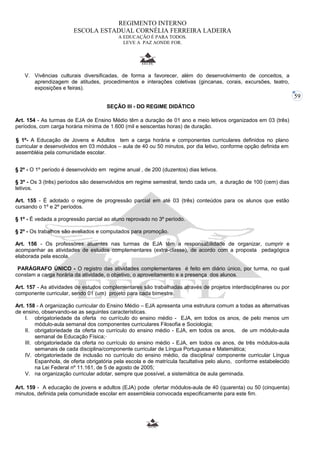 59 
REGIMENTO INTERNO 
ESCOLA ESTADUAL CORNÉLIA FERREIRA LADEIRA 
A EDUCAÇÃO É PARA TODOS. 
LEVE A PAZ AONDE FOR. 
V. Vivências culturais diversificadas, de forma a favorecer, além do desenvolvimento de conceitos, a 
aprendizagem de atitudes, procedimentos e interações coletivas (gincanas, corais, excursões, teatro, 
exposições e feiras). 
SEÇÃO III - DO REGIME DIDÁTICO 
Art. 154 - As turmas de EJA de Ensino Médio têm a duração de 01 ano e meio letivos organizados em 03 (três) 
períodos, com carga horária mínima de 1.600 (mil e seiscentas horas) de duração. 
§ 1º- A Educação de Jovens e Adultos tem a carga horária e componentes curriculares definidos no plano 
curricular e desenvolvidos em 03 módulos – aula de 40 ou 50 minutos, por dia letivo, conforme opção definida em 
assembléia pela comunidade escolar. 
§ 2º - O 1º período é desenvolvido em regime anual , de 200 (duzentos) dias letivos. 
§ 3º - Os 3 (três) períodos são desenvolvidos em regime semestral, tendo cada um, a duração de 100 (cem) dias 
letivos. 
Art. 155 - É adotado o regime de progressão parcial em até 03 (três) conteúdos para os alunos que estão 
cursando o 1º e 2º períodos. 
§ 1º - É vedada a progressão parcial ao aluno reprovado no 3º período. 
§ 2º - Os trabalhos são avaliados e computados para promoção. 
Art. 156 - Os professores atuantes nas turmas de EJA têm a responsabilidade de organizar, cumprir e 
acompanhar as atividades de estudos complementares (extra-classe), de acordo com a proposta pedagógica 
elaborada pela escola. 
PARÁGRAFO ÚNICO - O registro das atividades complementares é feito em diário único, por turma, no qual 
constam a carga horária da atividade, o objetivo, o aproveitamento e a presença dos alunos. 
Art. 157 - As atividades de estudos complementares são trabalhadas através de projetos interdisciplinares ou por 
componente curricular, sendo 01 (um) projeto para cada bimestre. 
Art. 158 - A organização curricular do Ensino Médio – EJA apresenta uma estrutura comum a todas as alternativas 
de ensino, observando-se as seguintes características. 
I. obrigatoriedade da oferta no currículo do ensino médio - EJA, em todos os anos, de pelo menos um 
módulo-aula semanal dos componentes curriculares Filosofia e Sociologia; 
II. obrigatoriedade da oferta no currículo do ensino médio - EJA, em todos os anos, de um módulo-aula 
semanal de Educação Física; 
III. obrigatoriedade da oferta no currículo do ensino médio - EJA, em todos os anos, de três módulos-aula 
semanais de cada disciplina/componente curricular de Língua Portuguesa e Matemática; 
IV. obrigatoriedade de inclusão no currículo do ensino médio, da disciplina/ componente curricular Língua 
Espanhola, de oferta obrigatória pela escola e de matrícula facultativa pelo aluno, conforme estabelecido 
na Lei Federal nº 11.161, de 5 de agosto de 2005; 
V. na organização curricular adotar, sempre que possível, a sistemática de aula geminada. 
Art. 159 - A educação de jovens e adultos (EJA) pode ofertar módulos-aula de 40 (quarenta) ou 50 (cinquenta) 
minutos, definida pela comunidade escolar em assembleia convocada especificamente para este fim. 
 