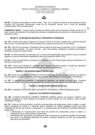 59 
REGIMENTO INTERNO 
ESCOLA ESTADUAL CORNÉLIA FERREIRA LADEIRA 
A EDUCAÇÃO É PARA TODOS. 
LEVE A PAZ AONDE FOR. 
Art.160 - Os alunos matriculados no ensino médio – EJA com a opção de módulos de 40 (quarenta) minutos 
cumprem 200 (duzentos) módulos-aula anuais de 50 (cinquenta) minutos, sob a forma de atividades 
complementares, fora do horário regular. 
PARÁGRAFO ÚNICO - A carga horária do professor continua sendo de 50 (cinquenta) minutos, sendo que 10 
(dez) minutos são destinados à orientação das atividades complementares dos alunos com módulos-aula de 40 
(quarenta) minutos. 
SEÇÃO IV - DO REGIME DE MATRÍCULA, FREQUÊNCIA E PROMOÇÃO 
Art. 161 - A idade mínima para o ingresso nos cursos de EJA é de 15 anos, completos até a data da matrícula 
para o Ensino Fundamental e de 18 anos completos até a data da matrícula para o Ensino Médio. 
Art. 162 - Para fins de promoção, a frequência mínima exigida do aluno deve corresponder a 75% do total geral 
da carga horária proposta na matriz curricular, para cada período, englobando momentos presenciais e 
atividades de estudos complementares. 
Art.163 - Ao final do período a escola pode usar o recurso de reclassificação para posicionar o aluno no período 
seguinte, no caso de desempenho satisfatório do aluno e de frequência inferior a 75%. 
Art.164 - O aluno que apresentar a conclusão da 1ª série/ano do ensino médio regular, pode ser matriculado no 2º 
período do curso de EJA. 
Art. 165 - O aluno que apresentar a conclusão da 2ª série/ano do ensino regular ou aquele que apresentar 
reprovação na 3ª série/ano, pode ser matriculado no 3º período do curso de EJA. 
SEÇÃO V – DO APROVEITAMENTO DE ESTUDOS 
Art. 166 - Podem ser aproveitados, somente em nível de terminalidade do curso, estudos realizados com êxito em 
cursos regulares e exames, legalmente autorizados, mediante apresentação de documentação comprobatória. 
Art. 167 - O candidato que apresentar a conclusão de disciplinas, via exames ou cursos, deve frequentar 
normalmente o curso, uma vez que seu aproveitamento de estudos se dará somente no final do último período. 
SEÇÃO VI - DO CALENDÁRIO ESCOLAR DA EJA 
Art. 168 - O calendário escolar prevê regime semestral com 100 dias letivos, conforme legislação vigente. 
SEÇÃO VII - DA PROPOSTA PEDAGÓGICA 
Art. 169 - A ESCOLA ESTADUAL CORNÉLIA FERREIRA LADEIRA organiza suas classes e elabora a sua 
proposta pedagógica de forma diferente da proposta do ensino regular, em sua estrutura, regime escolar, 
metodologia e duração. 
Art. 170 - Tendo em conta as situações, os perfis e as faixas etárias dos adolescentes, jovens e adultos, o projeto 
político pedagógico da escola e o regimento escolar viabilizam um modelo pedagógico próprio para essa 
modalidade de ensino que permita a apropriação e a contextualização das Diretrizes Curriculares Nacionais, 
assegurando: 
I. a identificação e o reconhecimento das formas de aprender dos adolescentes, jovens e adultos e a 
valorização de seus conhecimentos e experiências; 
II. a distribuição dos componentes curriculares de modo a proporcionar um patamar igualitário de formação, 
bem como a sua disposição adequada nos tempos e espaços educativos, em face das necessidades 
específicas dos estudantes. 
 