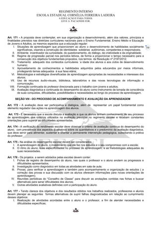 59 
REGIMENTO INTERNO 
ESCOLA ESTADUAL CORNÉLIA FERREIRA LADEIRA 
A EDUCAÇÃO É PARA TODOS. 
LEVE A PAZ AONDE FOR. 
Art. 171 - A proposta deve contemplar, em sua organização e desenvolvimento, além dos valores, princípios e 
finalidades previstos nas diretrizes curriculares nacionais para o Ensino Fundamental, Ensino Médio e Educação 
de Jovens e Adultos, os mesmos aspectos que a educação regular: 
I. Situações de aprendizagem que proporcionem ao aluno o desenvolvimento de habilidades socialmente 
significativas, visando a construção de identidades solidárias autônomas, competentes e responsáveis; 
II. Ambiente incentivador da curiosidade, do questionamento, do diálogo, da criatividade e da originalidade; 
III. Regime de progressão parcial nos períodos letivos, de forma a proporcionar o tempo necessário para a 
consecução dos objetivos fundamentais propostos, nos termos da Resolução nº 2197/2012; 
IV. Tratamento adequado dos conteúdos curriculares `a idade dos alunos e aos ciclos de desenvolvimento 
humano; 
V. Aproveitamento de conhecimentos e habilidades adquiridos pelos educandos por meios informais, 
privilegiando temas adequados à sua faixa etária; 
VI. Metodologias e estratégias diversificadas de aprendizagem apropriadas às necessidades e interesses dos 
alunos; 
VII. Uso de recursos áudio-visuais, biblioteca, laboratórios e das novas tecnologias de informação e 
comunicação; 
VIII. Formação continuada do professor direcionada para o trabalho com jovens e adultos; 
IX. Avaliação diagnóstica e continuada do desempenho do aluno como instrumento de tomada de consciência 
de suas conquistas, dificuldades, possibilidades e necessidades ao longo do processo de aprendizagem. 
SEÇÃO VIII - DO PROCESSO DE ACOMPANHAMENTO E AVALIAÇÃO DA APRENDIZAGEM 
Art. 172 - A avaliação deve ser participativa e dialógica, além de representar um papel fundamental como 
elemento regulador das ações na aprendizagem dos alunos. 
Art. 173 - É necessário que a escola discuta a avaliação e que os alunos tenham conhecimento de seu processo 
de aprendizagem, dos critérios utilizados na avaliação previstas no regimento escolar e recebam constantes 
orientações para superar as dificuldades apresentadas. 
Art. 174 - A verificação do rendimento escolar deve observar o critério de avaliação contínua do desempenho do 
aluno, com prevalência dos aspectos qualitativos sobre os quantitativos e o predomínio da avaliação diagnóstica, 
que deve servir para alimentar, sustentar e orientar a permanente intervenção pedagógica, subsidiando a prática 
do professor. 
Art. 175 - Na análise do desempenho escolar devem ser considerados: 
I. A aprendizagem do aluno, o investimento que ele faz nos estudos e o seu compromisso com a escola; 
II. O ritmo do aluno, suas especificidades no processo de aprendizagem, e as metodologias adequadas às 
suas necessidades. 
Art. 176 - Os projetos a serem adotados pelas escolas devem conter: 
I. Fichas de registro de desempenho do aluno, nas quais o professor e o aluno anotem os progressos e 
dificuldades apresentados; 
II. Investigação como diagnóstico em todas as atividades em sala de aula; 
III. Provas, para verificar a aprendizagem e também para acompanhamento e organização de estudos ( a 
correção das provas e sua discussão com os alunos oferecem informações para novas orientações de 
aprendizagem); 
IV. Reuniões periódicas do “Conselho de Classe” para discutir as anotações contidas nas fichas e buscar 
alternativas para sanar dificuldades dos alunos; 
V. Outras atividades avaliativas definidas com a participação do aluno. 
Art. 177 - Tendo clareza dos objetivos e dos resultados obtidos nos trabalhos realizados, professores e alunos 
devem planejar as seguintes formas alternativas de suprir falhas diagnosticadas em relação ao cumprimento 
desses objetivos: 
I. Realização de atividades acordadas entre o aluno e o professor, a fim de atender necessidades e 
dificuldades específicas; 
 