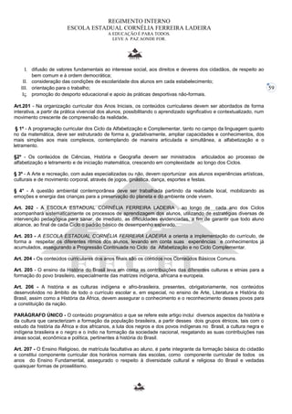 59 
REGIMENTO INTERNO 
ESCOLA ESTADUAL CORNÉLIA FERREIRA LADEIRA 
A EDUCAÇÃO É PARA TODOS. 
LEVE A PAZ AONDE FOR. 
I. difusão de valores fundamentais ao interesse social, aos direitos e deveres dos cidadãos, de respeito ao 
bem comum e à ordem democrática; 
II. consideração das condições de escolaridade dos alunos em cada estabelecimento; 
III. orientação para o trabalho; 
IV. promoção do desporto educacional e apoio às práticas desportivas não-formais. 
Art.201 - Na organização curricular dos Anos Iniciais, os conteúdos curriculares devem ser abordados de forma 
interativa, a partir da prática vivencial dos alunos, possibilitando o aprendizado significativo e contextualizado, num 
movimento crescente de compreensão da realidade. 
§ 1º - A programação curricular dos Ciclo da Alfabetização e Complementar, tanto no campo da linguagem quanto 
no da matemática, deve ser estruturado de forma a, gradativamente, ampliar capacidades e conhecimentos, dos 
mais simples aos mais complexos, contemplando de maneira articulada e simultânea, a alfabetização e o 
letramento. 
§2º - Os conteúdos de Ciências, História e Geografia devem ser ministrados articulados ao processo de 
alfabetização e letramento e de iniciação matemática, crescendo em complexidade ao longo dos Ciclos. 
§ 3º - A Arte e recreação, com aulas especializadas ou não, devem oportunizar aos alunos experiências artísticas, 
culturais e de movimento corporal, através de jogos, ginástica, dança, esportes e festas. 
§ 4° - A questão ambiental contemporânea deve ser trabalhada partindo da realidade local, mobilizando as 
emoções e energia das crianças para a preservação do planeta e do ambiente onde vivem. 
Art. 202 - A ESCOLA ESTADUAL CORNÉLIA FERREIRA LADEIRA , ao longo de cada ano dos Ciclos 
acompanhará sistematicamente os processos de aprendizagem dos alunos, utilizando de estratégias diversas de 
intervenção pedagógica para sanar, de imediato, as dificuldades evidenciadas, a fim de garantir que todo aluno 
alcance, ao final de cada Ciclo o padrão básico de desempenho esperado. 
Art. 203 - A ESCOLA ESTADUAL CORNÉLIA FERREIRA LADEIRA a orienta a implementação do currículo, de 
forma a respeitar os diferentes ritmos dos alunos, levando em conta suas experiências e conhecimentos já 
acumulados, assegurando a Progressão Continuada no Ciclo da Alfabetização e no Ciclo Complementar. 
Art. 204 - Os conteúdos curriculares dos anos finais são os contidos nos Conteúdos Básicos Comuns. 
Art. 205 - O ensino da História do Brasil leva em conta as contribuições das diferentes culturas e etnias para a 
formação do povo brasileiro, especialmente das matrizes indígena, africana e europeia. 
Art. 206 - A história e as culturas indígena e afro-brasileira, presentes, obrigatoriamente, nos conteúdos 
desenvolvidos no âmbito de todo o currículo escolar e, em especial, no ensino de Arte, Literatura e História do 
Brasil, assim como a História da África, devem assegurar o conhecimento e o reconhecimento desses povos para 
a constituição da nação. 
PARÁGRAFO ÚNICO - O conteúdo programático a que se refere este artigo inclui diversos aspectos da história e 
da cultura que caracterizam a formação da população brasileira, a partir desses dois grupos étnicos, tais com o 
estudo da história da África e dos africanos, a luta dos negros e dos povos indígenas no Brasil, a cultura negra e 
indígena brasileira e o negro e o índio na formação da sociedade nacional, resgatando as suas contribuições nas 
áreas social, econômica e política, pertinentes à história do Brasil. 
Art. 207 - O Ensino Religioso, de matrícula facultativa ao aluno, é parte integrante da formação básica do cidadão 
e constitui componente curricular dos horários normais das escolas, como componente curricular de todos os 
anos do Ensino Fundamental, assegurado o respeito à diversidade cultural e religiosa do Brasil e vedadas 
quaisquer formas de proselitismo. 
 