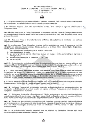 59 
REGIMENTO INTERNO 
ESCOLA ESTADUAL CORNÉLIA FERREIRA LADEIRA 
A EDUCAÇÃO É PARA TODOS. 
LEVE A PAZ AONDE FOR. 
§ 1º - Ao aluno que não optar pelo ensino religioso é oferecido, no mesmo turno e horário, conteúdos e atividades 
de formação para a cidadania, incluídos na programação curricular da escola. 
§ 2º - O Ensino Religioso , com aulas especializadas ou não , deve reforçar os laços de solidariedade na 
convivência social. 
Art. 208 - Nos Anos Iniciais do Ensino Fundamental, o componente curricular Educação Física pode estar a cargo 
do professor regente de turma, aquele com o qual os alunos permanecem a maior parte do período escolar, ou de 
professor licenciado. 
Art. 209 - Nos Anos Finais do Ensino Fundamental e Médio a Educação Física é ministrada por professor 
regente de aulas habilitado. 
Art. 210 - A Educação Física, integrada à proposta político pedagógica da escola é componente curricular 
obrigatório em todas os anos da Educação Básica, ajustando-se às faixas etárias e às condições da população 
escolar, sendo facultativa ao aluno: 
I. que cumpra jornada de trabalho igual ou superior a seis horas; 
II. maior de trinta anos de idade; 
III. que estiver prestando serviço militar inicial ou que, em situação similar, estiver obrigado à prática da 
educação física; 
IV. amparado pelo Decreto Lei nº 1044/69 de 21 / 09 / 1969; 
V. que tenha prole. 
Art. 211 - Os componentes curriculares e as áreas de conhecimento devem articular em seus conteúdos, a partir 
das possibilidades abertas pelos seus referenciais, a abordagem de temas abrangentes e contemporâneos que 
afetam a vida humana em escala global, regional e local, bem como na esfera individual. 
§ 1º - Temas como saúde, sexualidade e gênero, vida familiar e social, assim como os direitos das crianças e 
adolescentes, de acordo com o Estatuto da Criança e do Adolescente (Lei nº 8.069/90), preservação do meio 
ambiente, nos termos da política nacional de educação ambiental (Lei nº 9.795/99), educação para o consumo, 
educação fiscal, trabalho, ciência e tecnologia, e diversidade cultural devem permear o desenvolvimento dos 
conteúdos da base nacional comum e da parte diversificada do currículo. 
§ 2º - Outras leis específicas que determinam que sejam ainda incluídos temas relativos à condição e aos direitos 
dos idosos (Lei nº 10.741/2003) e à educação para o trânsito (Lei nº 9.503/97). 
Art. 212 - No Ensino Fundamental os conteúdos referentes ao Direito das Crianças e dos Adolescentes são 
ministrados no âmbito de todo o currículo escolar, em especial em Língua Portuguesa e demais disciplinas que 
compõem a área de Ciências Humanas. 
Art. 213 - A Educação Ambiental e a Educação para o Trânsito fazem parte do processo ensino-aprendizagem 
dos alunos considerando sua formação integral para a vida cidadã, e não podem deixar de ser desenvolvidos de 
forma interdisciplinar integrados aos conteúdos da parte nacional comum e parte diversificada. 
Art. 214 - O ensino da Arte constitui componente curricular obrigatório, nos diversos níveis da educação básica, 
de forma a promover o desenvolvimento cultural dos alunos, incluindo obrigatoriamente, o ensino da música, ao 
lado das outras manifestações culturais que devem ser trabalhadas, conforme previsto nos CBC - Conteúdos 
Básicos Comuns. 
Art. 215 - A Música constitui conteúdo obrigatório, mas não exclusivo, do componente curricular Arte, o qual 
compreende também as artes visuais, o teatro e a dança. 
 