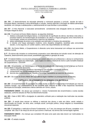 59 
REGIMENTO INTERNO 
ESCOLA ESTADUAL CORNÉLIA FERREIRA LADEIRA 
A EDUCAÇÃO É PARA TODOS. 
LEVE A PAZ AONDE FOR. 
Art. 216 - O desenvolvimento da educação alimentar e nutricional perpassa o currículo escolar de toda a 
Educação Básica, abordando o tema alimentação e nutrição, visando estimular a formação de hábitos alimentares 
saudáveis em crianças e adolescentes e, extensivamente em suas famílias e comunidades. 
Art. 217 - O Hino Nacional é executado semanalmente considerando esta obrigação dentro do contexto de 
formação integral do aluno. 
Art. 218 - O currículo do Ensino Médio observa as seguintes diretrizes: 
I. destaca a educação tecnológica básica, a compreensão do significado da ciência, das letras e das artes; o 
processo histórico de transformação da sociedade e da cultura; a língua portuguesa como instrumento de 
comunicação, acesso ao conhecimento e exercício da cidadania; 
II. adota metodologias de ensino e de avaliação que estimulem a iniciativa dos estudantes; 
III. é incluída uma língua estrangeira moderna, como disciplina obrigatória, escolhida pela comunidade 
escolar, e uma segunda, em caráter optativo, dentro das disponibilidades da instituição. 
Art. 219 - No Ensino Médio, o Cooperativismo é oferecido como tema transversal com enfoque nas economias 
solidária e social. 
§ 1º - Os alunos são iniciados no conhecimento cooperativo como alternativas de inclusão social, de obtenção de 
cidadania, desenvolvimento psico-social, possibilidade de trabalho e geração de renda. 
§ 2º - O material didático e os recursos pedagógicos a serem utilizados por professores e alunos no conhecimento 
são produzidos em regime de colaboração, pelos órgãos do sistema estadual de ensino e pelo Conselho Estadual 
de Cooperativismo - CECOOP. 
Art. 220 - Os conteúdos , as metodologias e as formas de avaliação são organizadas de tal forma que ao final do 
Ensino Médio o educando demonstre: 
I. domínio dos princípios científicos e tecnológicos que presidem a produção moderna; 
II. conhecimento das formas contemporâneas de linguagem; 
III. domínio dos conhecimentos de Filosofia e Sociologia necessários ao exercício da cidadania. 
Art. 221 - Os cursos do Ensino Médio têm equivalência legal e habilitam ao prosseguimento de estudos. 
CAPÍTULO II – DO ATENDIMENTO DA DEMANDA E DA MATRÍCULA 
Art. 222 - O encaminhamento da população em idade escolar ao Ensino Fundamental é formalizado por meio do 
Cadastro Escolar, cujo processamento se faz mediante ação conjunta da SEE e das respectivas Secretarias 
Municipais de Educação, obedecidos critérios definidos em norma própria. 
PARÁGRAFO ÚNICO - Os alunos que concluem o Ensino Fundamental são encaminhados a outras escolas 
estaduais, conforme estudos do Plano de Atendimento Escolar. 
Art. 223 - Cabe à SEE/ SRE a divulgação do calendário unificado para a realização das matrículas nas escolas 
públicas. 
Art. 224 - A escola deve renovar ou efetivar a matrícula dos alunos a cada ano letivo, sendo vedada a 
discriminação em função de etnia, sexo, condição social, convicção política, crença religiosa ou necessidades 
educativas especiais. 
Art. 225 - É obrigatória a matrícula no Ensino Fundamental, no 1º ano, de crianças com 06 anos, completos ou a 
completar até o dia 31 de março do ano em que ocorrer a matrícula, nos termos das normas legais vigentes. 
PARÁGRAFO ÚNICO – As crianças que completam 06 (seis) anos após esta data devem ser matriculadas na 
Educação Infantil. 
Art. 226 - É vedado á escola: 
 