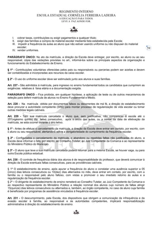 59 
REGIMENTO INTERNO 
ESCOLA ESTADUAL CORNÉLIA FERREIRA LADEIRA 
A EDUCAÇÃO É PARA TODOS. 
LEVE A PAZ AONDE FOR. 
I. cobrar taxas, contribuições ou exigir pagamentos a qualquer título; 
II. exigir das famílias a compra de material escolar mediante lista estabelecida pela Escola; 
III. impedir a frequência às aulas ao aluno que não estiver usando uniforme ou não dispuser do material 
escolar; 
IV. vender uniformes. 
PARÁGRAFO ÚNICO: No ato da matrícula, a direção da Escola deve entregar, por escrito, ao aluno ou ao seu 
responsável, cópia das vedações previstas no art., informá-los sobre os principais aspectos da organização e 
funcionamento do Estabelecimento de Ensino. 
§ 1º - Contribuições voluntárias oferecidas pelos pais ou responsáveis ou parcerias podem ser aceitas e devem 
ser contabilizadas e incorporadas aos recursos da caixa escolar. 
§ 2º - O uso do uniforme escolar deve ser estimulado junto aos alunos e suas famílias. 
Art. 227 - São admitidos à matrícula, para ingresso no ensino fundamental todos os candidatos que cumprirem as 
exigências relativas à faixa etária e a documentação exigida. 
PARÁGRAFO ÚNICO – Fica proibida, em qualquer hipótese, a aplicação de teste ou de outros mecanismos de 
seleção para deferir matrícula de alunos no Ensino Fundamental e Médio. 
Art. 228 - Na matrícula obtida por documentos falsos ou decorrentes de má fé, a direção do estabelecimento 
deve procurar a autoridade competente (SRE) para montar processo de regularização de vida escolar ou tomar 
outras medidas legais cabíveis. 
Art. 229 - Tem sua matrícula cancelada o aluno que, sem justificativa, não comparecer à escola até o 
25º(vigésimo quinto) dia letivo consecutivo, após o início das aulas, ou a contar da data de efetivação da 
matrícula, se esta ocorrer durante o ano letivo. 
§ 1º - Antes de efetuar o cancelamento da matrícula, a direção da Escola deve entrar em contato, por escrito, com 
o aluno ou seu responsável, alertando-o sobre a obrigatoriedade do cumprimento da frequência escolar. 
§ 2º - Configurados o cancelamento da matrícula, o abandono ou repetidas faltas não justificadas do aluno, a 
Escola deve informar o fato, por escrito, ao Conselho Tutelar, ao Juiz Competente da Comarca e ao representante 
do Ministério Público do Município. 
§ 3º - O aluno que teve a sua matrícula cancelada poderá retornar para a mesma Escola, se houver vaga, ou para 
outra Escola pública estadual. 
Art. 230 - O controle de frequência diária dos alunos é de responsabilidade do professor, que deverá comunicar à 
direção da Escola eventuais faltas consecutivas, para as providências cabíveis. 
§ 1º O estabelecimento de ensino, após apurar a frequência do aluno e constatar uma ausência superior a 05 
(cinco) dias letivos consecutivos ou 10(dez) dias alternados no mês, deve entrar em contato, por escrito, com a 
família ou o responsável pelo aluno faltoso, com vistas a promover o seu imediato retorno às aulas e a 
regularização da frequência escolar. 
§ 2º - O dirigente do estabelecimento de ensino remeterá ao Conselho Tutelar, ao Juiz Competente da Comarca e 
ao respectivo representante do Ministério Público a relação nominal dos alunos cujo número de faltas atingir 
15(quinze) dias letivos consecutivos ou alternados e, também, ao órgão competente, no caso de aluno cuja família 
é beneficiada por programas de assistência vinculados à frequência escolar. 
Art. 231 - O descumprimento, pela Escola, dos dispositivos que obrigam a comunicação da infrequência e da 
evasão escolar à família, ao responsável e às autoridades competentes, implicará responsabilização 
administrativa à direção do estabelecimento de ensino. 
 