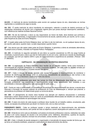 59 
REGIMENTO INTERNO 
ESCOLA ESTADUAL CORNÉLIA FERREIRA LADEIRA 
A EDUCAÇÃO É PARA TODOS. 
LEVE A PAZ AONDE FOR. 
Art.232 - A matrícula de alunos transferidos pode ocorrer em qualquer época do ano, observadas as normas 
regimentais e a existência de vaga na escola. 
Art. 233 - É aceita matrícula do aluno transferido do estrangeiro, cabendo a escola de destino promover as 
adaptações necessárias de acordo com a legislação vigente para que possa alcançar desempenho satisfatório, 
com referência às matérias da Base Nacional Comum. 
Art. 234 - No ato da matrícula, o aluno ou seu responsável, se menor de idade, deve declarar que conhece e 
aceita as normas regimentais, a organização e funcionamento da escola, optando ainda, por escrito, se for o caso, 
pela frequência às aulas de Ensino Religioso. 
§1º - A opção pelas aulas de Ensino Religioso deve ser feita no ato da matrícula , ou em qualquer época do ano, 
por escrito, pelo aluno, quando maior, ou pelo responsável, quando menor. 
§2º - Aos alunos que não optam pelas aulas de Ensino Religioso, é garantida a oferta de atividades alternativas, 
no próprio turno e horário, incluídas na Proposta Político- Pedagógica. 
Art. 235 - A matrícula no segundo semestre do ano letivo ou quando caracterizar os 25% da carga horária já 
ministrada, é possível para o aluno que não foi matriculado no ano em curso, valendo-se a escola da classificação 
por avaliação, que tem por objetivo definir o grau de desenvolvimento e experiência do candidato (Parecer CEE 
nº 388/2003). 
CAPÍTULO III - DA ORGANIZAÇÃO DA PRÁTICA EDUCATIVA 
Art. 236 - A organização da Prática Educativa deve resultar de um trabalho coletivo, tendo como horizonte a 
concretização da proposta pedagógica da escola e buscando fortalecer, em cada ação ou decisão tomada por 
seus profissionais, a formação e o sucesso escolar dos alunos. 
Art. 237 - Cabe á direção da escola, apoiada pela equipe pedagógica, a responsabilidade de coordenar o 
processo de distribuição das turmas entre os professores, considerando as características das turmas e dos 
professores, de modo a favorecer o desenvolvimento dos alunos. 
§1º - A escolha de professores para atuar nas turmas do Ciclo da Alfabetização deve levar em conta: sua 
formação profissional, sua experiência e reconhecimento social como alfabetizador bem sucedido e sua 
sensibilidade e interesse em trabalhar com crianças de 06 (seis) anos. 
§ 2º - Tendo em vista a continuidade e a consolidação do processo de desenvolvimento dos alunos, a escola deve 
estimular a formação de equipes estáveis de professores do Ciclo da Alfabetização e, sempre que possível, a 
permanência do professor em determinado grupo ou turma de alunos. 
Art. 238 - O planejamento do ensino deve focalizar sua atenção em objetivos educacionais e conteúdos 
essenciais a serem desenvolvidos e levar em conta as possibilidades diferenciadas de trabalho em sala de aula, 
em função das necessidades de aprendizagem dos alunos. 
Art. 239 - O plano de ensino de cada equipe e professor deve resultar de um trabalho coletivo, envolvendo, pelo 
menos, as equipes de profissionais que atuam no mesmo ciclo, ano ou área curricular. 
PARAGRAFO ÚNICO - Cabe ao professor ajustar o tempo destinado ao desenvolvimento das atividades 
pedagógicas ao ritmo dos alunos, sem perder de vista os objetivos a serem alcançados em cada ano e ciclo. 
Art. 240 - Entende-se como aula as atividades curriculares envolvendo professores e alunos, realizadas nas salas 
de aula e em outros espaços da escola e da comunidade como: biblioteca, laboratórios, quadras de esporte, 
pátios, jardins, espaços culturais e de lazer da comunidade, outras escolas, entre outros. 
Art. 241 - Cabe à direção da escola assegurar a organização e manutenção do espaço escolar de forma que ele 
se torne um ambiente acolhedor, prazeroso e estimulante ao desenvolvimento dos alunos. 
 