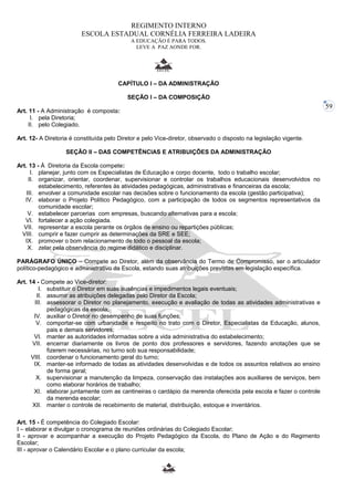 59 
REGIMENTO INTERNO 
ESCOLA ESTADUAL CORNÉLIA FERREIRA LADEIRA 
A EDUCAÇÃO É PARA TODOS. 
LEVE A PAZ AONDE FOR. 
CAPÍTULO I – DA ADMINISTRAÇÃO 
SEÇÃO I – DA COMPOSIÇÃO 
Art. 11 - A Administração é composta: 
I. pela Diretoria; 
II. pelo Colegiado. 
Art. 12- A Diretoria é constituída pelo Diretor e pelo Vice-diretor, observado o disposto na legislação vigente. 
SEÇÃO II – DAS COMPETÊNCIAS E ATRIBUIÇÕES DA ADMINISTRAÇÃO 
Art. 13 - À Diretoria da Escola compete: 
I. planejar, junto com os Especialistas de Educação e corpo docente, todo o trabalho escolar; 
II. organizar, orientar, coordenar, supervisionar e controlar os trabalhos educacionais desenvolvidos no 
estabelecimento, referentes às atividades pedagógicas, administrativas e financeiras da escola; 
III. envolver a comunidade escolar nas decisões sobre o funcionamento da escola (gestão participativa); 
IV. elaborar o Projeto Político Pedagógico, com a participação de todos os segmentos representativos da 
comunidade escolar; 
V. estabelecer parcerias com empresas, buscando alternativas para a escola; 
VI. fortalecer a ação colegiada. 
VII. representar a escola perante os órgãos de ensino ou repartições públicas; 
VIII. cumprir e fazer cumprir as determinações da SRE e SEE; 
IX. promover o bom relacionamento de todo o pessoal da escola; 
X. zelar pela observância do regime didático e disciplinar. 
PARÁGRAFO ÚNICO – Compete ao Diretor, além da observância do Termo de Compromisso, ser o articulador 
político-pedagógico e administrativo da Escola, estando suas atribuições previstas em legislação específica. 
Art. 14 - Compete ao Vice-diretor: 
I. substituir o Diretor em suas ausências e impedimentos legais eventuais; 
II. assumir as atribuições delegadas pelo Diretor da Escola; 
III. assessorar o Diretor no planejamento, execução e avaliação de todas as atividades administrativas e 
pedagógicas da escola; 
IV. auxiliar o Diretor no desempenho de suas funções; 
V. comportar-se com urbanidade e respeito no trato com o Diretor, Especialistas da Educação, alunos, 
pais e demais servidores; 
VI. manter as autoridades informadas sobre a vida administrativa do estabelecimento; 
VII. encerrar diariamente os livros de ponto dos professores e servidores, fazendo anotações que se 
fizerem necessárias, no turno sob sua responsabilidade; 
VIII. coordenar o funcionamento geral do turno; 
IX. manter-se informado de todas as atividades desenvolvidas e de todos os assuntos relativos ao ensino 
de forma geral; 
X. supervisionar a manutenção da limpeza, conservação das instalações aos auxiliares de serviços, bem 
como elaborar horários de trabalho; 
XI. elaborar juntamente com as cantineiras o cardápio da merenda oferecida pela escola e fazer o controle 
da merenda escolar; 
XII. manter o controle de recebimento de material, distribuição, estoque e inventários. 
Art. 15 - É competência do Colegiado Escolar: 
I – elaborar e divulgar o cronograma de reuniões ordinárias do Colegiado Escolar; 
II - aprovar e acompanhar a execução do Projeto Pedagógico da Escola, do Plano de Ação e do Regimento 
Escolar; 
III - aprovar o Calendário Escolar e o plano curricular da escola; 
 