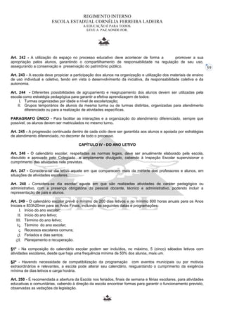 59 
REGIMENTO INTERNO 
ESCOLA ESTADUAL CORNÉLIA FERREIRA LADEIRA 
A EDUCAÇÃO É PARA TODOS. 
LEVE A PAZ AONDE FOR. 
Art. 242 - A utilização do espaço no processo educativo deve acontecer de forma a promover a sua 
apropriação pelos alunos, garantindo o compartilhamento de responsabilidade na regulação de seu uso, 
assegurando a conservação e preservação do patrimônio público. 
Art. 243 - A escola deve propiciar a participação dos alunos na organização e utilização dos materiais de ensino 
de uso individual e coletivo, tendo em vista o desenvolvimento da iniciativa, da responsabilidade coletiva e da 
autonomia. 
Art. 244 - Diferentes possibilidades de agrupamento e reagrupamento dos alunos devem ser utilizadas pela 
escola como estratégia pedagógica para garantir a efetiva aprendizagem de todos: 
I. Turmas organizadas por idade e nível de escolarização; 
II. Grupos temporários de alunos da mesma turma ou de turmas distintas, organizadas para atendimento 
diferenciado ou para a realização de atividades específicas. 
PARAGRAFO ÚNICO - Para facilitar as interações e a organização do atendimento diferenciado, sempre que 
possível, os alunos devem ser matriculados no mesmo turno. 
Art. 245 - A progressão continuada dentro de cada ciclo deve ser garantida aos alunos e apoiada por estratégias 
de atendimento diferenciado, no decorrer de todo o processo. 
CAPÍTULO IV - DO ANO LETIVO 
Art. 246 - O calendário escolar, respeitadas as normas legais, deve ser anualmente elaborado pela escola, 
discutido e aprovado pelo Colegiado e amplamente divulgado, cabendo à Inspeção Escolar supervisionar o 
cumprimento das atividades nele previstas. 
Art. 247 - Considera-se dia letivo aquele em que comparecem mais da metade dos professores e alunos, em 
situações de atividades escolares. 
Art. 248 - Considera-se dia escolar aquele em que são realizadas atividades de caráter pedagógico ou 
administrativo, com a presença obrigatória do pessoal docente, técnico e administrativo, podendo incluir a 
representação de pais e alunos. 
Art. 249 - O calendário escolar prevê o mínimo de 200 dias letivos e no mínimo 800 horas anuais para os Anos 
Iniciais e 833h20min para os Anos Finais, incluindo as seguintes datas e programações: 
I. Início do ano escolar; 
II. Início do ano letivo; 
III. Término do ano letivo; 
IV. Término do ano escolar; 
V. Recessos escolares comuns; 
VI. Feriados e dias santos; 
VII. Planejamento e recuperação. 
§1º - Na composição do calendário escolar podem ser incluídos, no máximo, 5 (cinco) sábados letivos com 
atividades escolares, desde que haja uma frequência mínima de 50% dos alunos, mais um. 
§2º - Havendo necessidade de compatibilização da programação com eventos municipais ou por motivos 
extraordinários e relevantes, a escola pode alterar seu calendário, resguardando o cumprimento da exigência 
mínima de dias letivos e carga horária. 
Art. 250 - É recomendada a abertura da Escola nos feriados, finais de semana e férias escolares, para atividades 
educativas e comunitárias, cabendo à direção da escola encontrar formas para garantir o funcionamento previsto, 
observadas as vedações da legislação. 
 