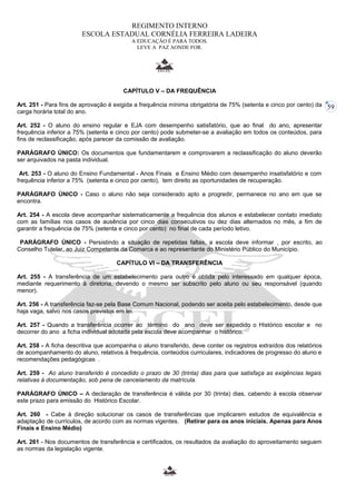 59 
REGIMENTO INTERNO 
ESCOLA ESTADUAL CORNÉLIA FERREIRA LADEIRA 
A EDUCAÇÃO É PARA TODOS. 
LEVE A PAZ AONDE FOR. 
CAPÍTULO V – DA FREQUÊNCIA 
Art. 251 - Para fins de aprovação é exigida a frequência mínima obrigatória de 75% (setenta e cinco por cento) da 
carga horária total do ano. 
Art. 252 - O aluno do ensino regular e EJA com desempenho satisfatório, que ao final do ano, apresentar 
frequência inferior a 75% (setenta e cinco por cento) pode submeter-se a avaliação em todos os conteúdos, para 
fins de reclassificação, após parecer da comissão de avaliação. 
PARÁGRAFO ÚNICO: Os documentos que fundamentarem e comprovarem a reclassificação do aluno deverão 
ser arquivados na pasta individual. 
Art. 253 - O aluno do Ensino Fundamental - Anos Finais e Ensino Médio com desempenho insatisfatório e com 
frequência inferior a 75% (setenta e cinco por cento), tem direito as oportunidades de recuperação. 
PARÁGRAFO ÚNICO - Caso o aluno não seja considerado apto a progredir, permanece no ano em que se 
encontra. 
Art. 254 - A escola deve acompanhar sistematicamente a frequência dos alunos e estabelecer contato imediato 
com as famílias nos casos de ausência por cinco dias consecutivos ou dez dias alternados no mês, a fim de 
garantir a frequência de 75% (setenta e cinco por cento) no final de cada período letivo. 
PARÁGRAFO ÚNICO - Persistindo a situação de repetidas faltas, a escola deve informar , por escrito, ao 
Conselho Tutelar, ao Juiz Competente da Comarca e ao representante do Ministério Público do Município. 
CAPÍTULO VI – DA TRANSFERÊNCIA 
Art. 255 - A transferência de um estabelecimento para outro é obtida pelo interessado em qualquer época, 
mediante requerimento à diretoria, devendo o mesmo ser subscrito pelo aluno ou seu responsável (quando 
menor). 
Art. 256 - A transferência faz-se pela Base Comum Nacional, podendo ser aceita pelo estabelecimento, desde que 
haja vaga, salvo nos casos previstos em lei. 
Art. 257 - Quando a transferência ocorrer ao término do ano deve ser expedido o Histórico escolar e no 
decorrer do ano a ficha individual adotada pela escola deve acompanhar o histórico. 
Art. 258 - A ficha descritiva que acompanha o aluno transferido, deve conter os registros extraídos dos relatórios 
de acompanhamento do aluno, relativos à frequência, conteúdos curriculares, indicadores de progresso do aluno e 
recomendações pedagógicas . 
Art. 259 - Ao aluno transferido é concedido o prazo de 30 (trinta) dias para que satisfaça as exigências legais 
relativas à documentação, sob pena de cancelamento da matrícula. 
PARÁGRAFO ÚNICO – A declaração de transferência é válida por 30 (trinta) dias, cabendo à escola observar 
este prazo para emissão do Histórico Escolar. 
Art. 260 - Cabe à direção solucionar os casos de transferências que implicarem estudos de equivalência e 
adaptação de currículos, de acordo com as normas vigentes. (Retirar para os anos iniciais. Apenas para Anos 
Finais e Ensino Médio) 
Art. 261 - Nos documentos de transferência e certificados, os resultados da avaliação do aproveitamento seguem 
as normas da legislação vigente. 
 