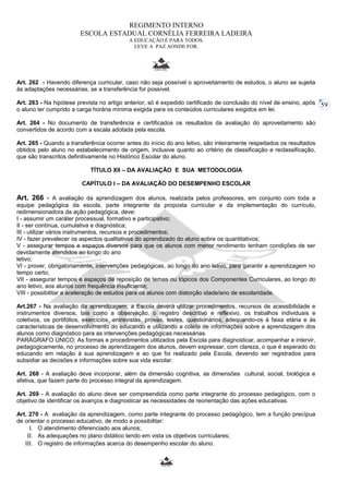 59 
REGIMENTO INTERNO 
ESCOLA ESTADUAL CORNÉLIA FERREIRA LADEIRA 
A EDUCAÇÃO É PARA TODOS. 
LEVE A PAZ AONDE FOR. 
Art. 262 - Havendo diferença curricular, caso não seja possível o aproveitamento de estudos, o aluno se sujeita 
às adaptações necessárias, se a transferência for possível. 
Art. 263 - Na hipótese prevista no artigo anterior, só é expedido certificado de conclusão do nível de ensino, após 
o aluno ter cumprido a carga horária mínima exigida para os conteúdos curriculares exigidos em lei. 
Art. 264 - No documento de transferência e certificados os resultados da avaliação do aproveitamento são 
convertidos de acordo com a escala adotada pela escola. 
Art. 265 - Quando a transferência ocorrer antes do início do ano letivo, são inteiramente respeitados os resultados 
obtidos pelo aluno no estabelecimento de origem, inclusive quanto ao critério de classificação e reclassificação, 
que são transcritos definitivamente no Histórico Escolar do aluno. 
TÍTULO XII – DA AVALIAÇÃO E SUA METODOLOGIA 
CAPÍTULO I – DA AVALIAÇÃO DO DESEMPENHO ESCOLAR 
Art. 266 - A avaliação da aprendizagem dos alunos, realizada pelos professores, em conjunto com toda a 
equipe pedagógica da escola, parte integrante da proposta curricular e da implementação do currículo, 
redimensionadora da ação pedagógica, deve: 
I - assumir um caráter processual, formativo e participativo; 
II - ser contínua, cumulativa e diagnóstica; 
III - utilizar vários instrumentos, recursos e procedimentos; 
IV - fazer prevalecer os aspectos qualitativos do aprendizado do aluno sobre os quantitativos; 
V - assegurar tempos e espaços diversos para que os alunos com menor rendimento tenham condições de ser 
devidamente atendidos ao longo do ano 
letivo; 
VI - prover, obrigatoriamente, intervenções pedagógicas, ao longo do ano letivo, para garantir a aprendizagem no 
tempo certo; 
VII - assegurar tempos e espaços de reposição de temas ou tópicos dos Componentes Curriculares, ao longo do 
ano letivo, aos alunos com frequência insuficiente; 
VIII - possibilitar a aceleração de estudos para os alunos com distorção idade/ano de escolaridade. 
Art.267 - Na avaliação da aprendizagem, a Escola deverá utilizar procedimentos, recursos de acessibilidade e 
instrumentos diversos, tais como a observação, o registro descritivo e reflexivo, os trabalhos individuais e 
coletivos, os portifólios, exercícios, entrevistas, provas, testes, questionários, adequando-os à faixa etária e às 
características de desenvolvimento do educando e utilizando a coleta de informações sobre a aprendizagem dos 
alunos como diagnóstico para as intervenções pedagógicas necessárias. 
PARÁGRAFO ÚNICO: As formas e procedimentos utilizados pela Escola para diagnosticar, acompanhar e intervir, 
pedagogicamente, no processo de aprendizagem dos alunos, devem expressar, com clareza, o que é esperado do 
educando em relação à sua aprendizagem e ao que foi realizado pela Escola, devendo ser registrados para 
subsidiar as decisões e informações sobre sua vida escolar. 
Art. 268 - A avaliação deve incorporar, além da dimensão cognitiva, as dimensões cultural, social, biológica e 
afetiva, que fazem parte do processo integral da aprendizagem. 
Art. 269 - A avaliação do aluno deve ser compreendida como parte integrante do processo pedagógico, com o 
objetivo de identificar os avanços e diagnosticar as necessidades de reorientação das ações educativas. 
Art. 270 - A avaliação da aprendizagem, como parte integrante do processo pedagógico, tem a função precípua 
de orientar o processo educativo, de modo a possibilitar: 
I. O atendimento diferenciado aos alunos; 
II. As adequações no plano didático tendo em vista os objetivos curriculares; 
III. O registro de informações acerca do desempenho escolar do aluno. 
 