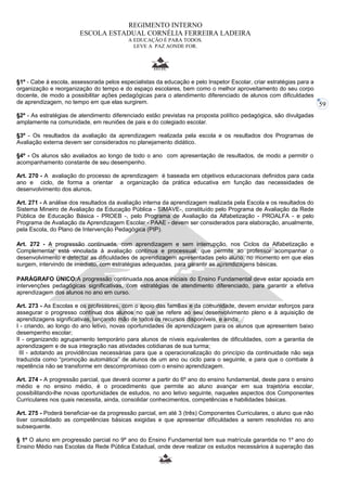 59 
REGIMENTO INTERNO 
ESCOLA ESTADUAL CORNÉLIA FERREIRA LADEIRA 
A EDUCAÇÃO É PARA TODOS. 
LEVE A PAZ AONDE FOR. 
§1º - Cabe à escola, assessorada pelos especialistas da educação e pelo Inspetor Escolar, criar estratégias para a 
organização e reorganização do tempo e do espaço escolares, bem como o melhor aproveitamento do seu corpo 
docente, de modo a possibilitar ações pedagógicas para o atendimento diferenciado de alunos com dificuldades 
de aprendizagem, no tempo em que elas surgirem. 
§2º - As estratégias de atendimento diferenciado estão previstas na proposta político pedagógica, são divulgadas 
amplamente na comunidade, em reuniões de pais e do colegiado escolar. 
§3º - Os resultados da avaliação da aprendizagem realizada pela escola e os resultados dos Programas de 
Avaliação externa devem ser considerados no planejamento didático. 
§4º - Os alunos são avaliados ao longo de todo o ano com apresentação de resultados, de modo a permitir o 
acompanhamento constante de seu desempenho. 
Art. 270 - A avaliação do processo de aprendizagem é baseada em objetivos educacionais definidos para cada 
ano e ciclo, de forma a orientar a organização da prática educativa em função das necessidades de 
desenvolvimento dos alunos. 
Art. 271 - A análise dos resultados da avaliação interna da aprendizagem realizada pela Escola e os resultados do 
Sistema Mineiro de Avaliação da Educação Pública - SIMAVE-, constituído pelo Programa de Avaliação da Rede 
Pública de Educação Básica - PROEB -, pelo Programa de Avaliação da Alfabetização - PROALFA - e pelo 
Programa de Avaliação da Aprendizagem Escolar - PAAE - devem ser considerados para elaboração, anualmente, 
pela Escola, do Plano de Intervenção Pedagógica (PIP). 
Art. 272 - A progressão continuada, com aprendizagem e sem interrupção, nos Ciclos da Alfabetização e 
Complementar está vinculada à avaliação contínua e processual, que permite ao professor acompanhar o 
desenvolvimento e detectar as dificuldades de aprendizagem apresentadas pelo aluno, no momento em que elas 
surgem, intervindo de imediato, com estratégias adequadas, para garantir as aprendizagens básicas. 
PARÁGRAFO ÚNICO:A progressão continuada nos anos iniciais do Ensino Fundamental deve estar apoiada em 
intervenções pedagógicas significativas, com estratégias de atendimento diferenciado, para garantir a efetiva 
aprendizagem dos alunos no ano em curso. 
Art. 273 - As Escolas e os professores, com o apoio das famílias e da comunidade, devem envidar esforços para 
assegurar o progresso contínuo dos alunos no que se refere ao seu desenvolvimento pleno e à aquisição de 
aprendizagens significativas, lançando mão de todos os recursos disponíveis, e ainda: 
I - criando, ao longo do ano letivo, novas oportunidades de aprendizagem para os alunos que apresentem baixo 
desempenho escolar; 
II - organizando agrupamento temporário para alunos de níveis equivalentes de dificuldades, com a garantia de 
aprendizagem e de sua integração nas atividades cotidianas de sua turma; 
III - adotando as providências necessárias para que a operacionalização do princípio da continuidade não seja 
traduzida como “promoção automática” de alunos de um ano ou ciclo para o seguinte, e para que o combate à 
repetência não se transforme em descompromisso com o ensino aprendizagem. 
Art. 274 - A progressão parcial, que deverá ocorrer a partir do 6º ano do ensino fundamental, deste para o ensino 
médio e no ensino médio, é o procedimento que permite ao aluno avançar em sua trajetória escolar, 
possibilitando-lhe novas oportunidades de estudos, no ano letivo seguinte, naqueles aspectos dos Componentes 
Curriculares nos quais necessita, ainda, consolidar conhecimentos, competências e habilidades básicas. 
Art. 275 - Poderá beneficiar-se da progressão parcial, em até 3 (três) Componentes Curriculares, o aluno que não 
tiver consolidado as competências básicas exigidas e que apresentar dificuldades a serem resolvidas no ano 
subsequente. 
§ 1º O aluno em progressão parcial no 9º ano do Ensino Fundamental tem sua matrícula garantida no 1º ano do 
Ensino Médio nas Escolas da Rede Pública Estadual, onde deve realizar os estudos necessários à superação das 
 