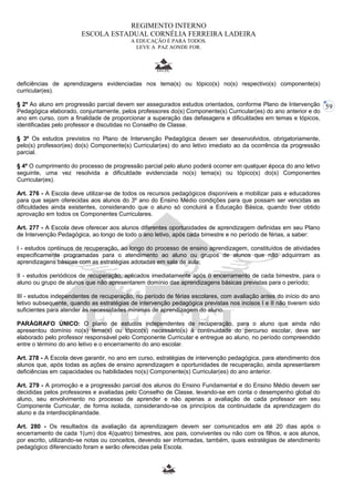 59 
REGIMENTO INTERNO 
ESCOLA ESTADUAL CORNÉLIA FERREIRA LADEIRA 
A EDUCAÇÃO É PARA TODOS. 
LEVE A PAZ AONDE FOR. 
deficiências de aprendizagens evidenciadas nos tema(s) ou tópico(s) no(s) respectivo(s) componente(s) 
curricular(es). 
§ 2º Ao aluno em progressão parcial devem ser assegurados estudos orientados, conforme Plano de Intervenção 
Pedagógica elaborado, conjuntamente, pelos professores do(s) Componente(s) Curricular(es) do ano anterior e do 
ano em curso, com a finalidade de proporcionar a superação das defasagens e dificuldades em temas e tópicos, 
identificadas pelo professor e discutidas no Conselho de Classe. 
§ 3º Os estudos previstos no Plano de Intervenção Pedagógica devem ser desenvolvidos, obrigatoriamente, 
pelo(s) professor(es) do(s) Componente(s) Curricular(es) do ano letivo imediato ao da ocorrência da progressão 
parcial. 
§ 4º O cumprimento do processo de progressão parcial pelo aluno poderá ocorrer em qualquer época do ano letivo 
seguinte, uma vez resolvida a dificuldade evidenciada no(s) tema(s) ou tópico(s) do(s) Componentes 
Curricular(es). 
Art. 276 - A Escola deve utilizar-se de todos os recursos pedagógicos disponíveis e mobilizar pais e educadores 
para que sejam oferecidas aos alunos do 3º ano do Ensino Médio condições para que possam ser vencidas as 
dificuldades ainda existentes, considerando que o aluno só concluirá a Educação Básica, quando tiver obtido 
aprovação em todos os Componentes Curriculares. 
Art. 277 - A Escola deve oferecer aos alunos diferentes oportunidades de aprendizagem definidas em seu Plano 
de Intervenção Pedagógica, ao longo de todo o ano letivo, após cada bimestre e no período de férias, a saber: 
I - estudos contínuos de recuperação, ao longo do processo de ensino aprendizagem, constituídos de atividades 
especificamente programadas para o atendimento ao aluno ou grupos de alunos que não adquiriram as 
aprendizagens básicas com as estratégias adotadas em sala de aula; 
II - estudos periódicos de recuperação, aplicados imediatamente após o encerramento de cada bimestre, para o 
aluno ou grupo de alunos que não apresentarem domínio das aprendizagens básicas previstas para o período; 
III - estudos independentes de recuperação, no período de férias escolares, com avaliação antes do início do ano 
letivo subsequente, quando as estratégias de intervenção pedagógica previstas nos incisos I e II não tiverem sido 
suficientes para atender às necessidades mínimas de aprendizagem do aluno. 
PARÁGRAFO ÚNICO: O plano de estudos independentes de recuperação, para o aluno que ainda não 
apresentou domínio no(s) tema(s) ou tópico(s) necessário(s) à continuidade do percurso escolar, deve ser 
elaborado pelo professor responsável pelo Componente Curricular e entregue ao aluno, no período compreendido 
entre o término do ano letivo e o encerramento do ano escolar. 
Art. 278 - A Escola deve garantir, no ano em curso, estratégias de intervenção pedagógica, para atendimento dos 
alunos que, após todas as ações de ensino aprendizagem e oportunidades de recuperação, ainda apresentarem 
deficiências em capacidades ou habilidades no(s) Componente(s) Curricular(es) do ano anterior. 
Art. 279 - A promoção e a progressão parcial dos alunos do Ensino Fundamental e do Ensino Médio devem ser 
decididas pelos professores e avaliadas pelo Conselho de Classe, levando-se em conta o desempenho global do 
aluno, seu envolvimento no processo de aprender e não apenas a avaliação de cada professor em seu 
Componente Curricular, de forma isolada, considerando-se os princípios da continuidade da aprendizagem do 
aluno e da interdisciplinaridade. 
Art. 280 - Os resultados da avaliação da aprendizagem devem ser comunicados em até 20 dias após o 
encerramento de cada 1(um) dos 4(quatro) bimestres, aos pais, conviventes ou não com os filhos, e aos alunos, 
por escrito, utilizando-se notas ou conceitos, devendo ser informadas, também, quais estratégias de atendimento 
pedagógico diferenciado foram e serão oferecidas pela Escola. 
 