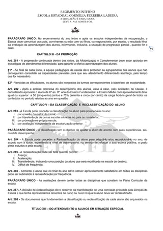 59 
REGIMENTO INTERNO 
ESCOLA ESTADUAL CORNÉLIA FERREIRA LADEIRA 
A EDUCAÇÃO É PARA TODOS. 
LEVE A PAZ AONDE FOR. 
PARÁGRAFO ÚNICO: No encerramento do ano letivo e após os estudos independentes de recuperação, a 
Escola deve comunicar aos pais, conviventes ou não com os filhos, ou responsáveis, por escrito, o resultado final 
da avaliação da aprendizagem dos alunos, informando, inclusive, a situação de progressão parcial , quando for o 
caso. 
CAPÍTULO III - DA PROMOÇÂO 
Art. 281 - A progressão continuada dentro dos ciclos, da Alfabetização e Complementar deve estar apoiada em 
estratégias de atendimento diferenciado, para garantir a efetiva aprendizagem dos alunos . 
§1º - Ao final de cada Ciclo, a equipe pedagógica da escola deve proceder ao agrupamento dos alunos que não 
conseguiram consolidar as capacidades previstas para que seu atendimento diferenciado aconteça, pelo tempo 
que for necessário. 
§2º - Vencidas as dificuldades, os alunos são integrados às turmas correspondentes à idade/ano de escolaridade. 
Art. 282 - Após a análise criteriosa do desempenho dos alunos, caso a caso, pelo Conselho de Classe, é 
considerado aprovado o aluno de 6º ao 9º ano do Ensino Fundamental e Ensino Médio com aproveitamento final 
igual ou superior a 50 (cinquenta) pontos e 75% (setenta e cinco por cento) da carga horária geral de todos os 
conteúdos no período relativo ao ano em questão . 
CAPÍTULO V – DA CLASSIFICAÇÃO E RECLASSIFICAÇÃO DO ALUNO 
Art. 283 - A Escola pode proceder a classificação do aluno para posicioná-lo no ano: 
I. por ocasião da matrícula inicial; 
II. por transferência de outras escolas situadas no país ou no exterior; 
III. por promoção na própria escola; 
IV. por avaliação independente da escolarização anterior. 
PARÁGRAFO ÚNICO - A classificação tem o objetivo de ajustar o aluno de acordo com suas experiências, seu 
nível de desempenho. 
Art. 284 - A Escola pode proceder a Reclassificação do aluno para adaptá-lo e/ou reposicioná-lo no ano, de 
acordo com a idade, experiência e nível de desempenho, no sentido de reforçar a auto-estima positiva, o gosto 
pelos estudos e pela escola. 
Art. 285 - A reclassificação pode ser feita quando ocorrer: 
I. Avanço; 
II. Aceleração; 
III. Transferência, indicando uma posição do aluno que será modificada na escola de destino; 
IV. Déficit de frequência. 
Art. 286 - Somente o aluno que no final do ano letivo obtiver aproveitamento satisfatório em todas as disciplinas 
pode ser submetido à reclassificação por frequência. 
PARÁGRAFO ÚNICO - As avaliações devem conter todas as disciplinas que constam no Plano Curricular da 
escola. 
Art. 287- A decisão de reclassificação deve decorrer da manifestação de uma comissão presidida pela Direção da 
Escola e que tenha representantes docentes do curso ou nível no qual o aluno deva ser reclassificado. 
Art. 288 - Os documentos que fundamentam a classificação ou reclassificação de cada aluno são arquivados na 
escola. 
TÍTULO XIII – DO ATENDIMENTO A ALUNOS EM SITUAÇÃO ESPECIAL 
 