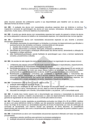 59 
REGIMENTO INTERNO 
ESCOLA ESTADUAL CORNÉLIA FERREIRA LADEIRA 
A EDUCAÇÃO É PARA TODOS. 
LEVE A PAZ AONDE FOR. 
pelos recursos pessoais dos professores quanto à sua disponibilidade para trabalhar com os alunos, seja 
alternado formas de ensinar e avaliar. 
Art. 299 - A avaliação dos alunos com necessidades educativas especiais deve ser dinâmica e contínua, 
mapeando o processo de aprendizagem dos alunos em seus avanços, retrocessos, dificuldades e progressos, 
assumindo, muitas vezes, a forma de relatórios circunstanciados. 
Art. 300 - A escola que atende alunos com necessidades especiais tem quadro de pessoal e número de alunos 
por turma adequados à natureza do trabalho e às necessidades especiais, com observância das normas vigentes. 
Art. 301 - Consideram-se alunos com necessidades educacionais especiais os que, durante o processo 
educacional, apresentarem: 
I. dificuldades acentuadas de aprendizagem ou limitações no processo de desenvolvimento que dificultem o 
acompanhamento das atividades curriculares, compreendidas em dois grupos: 
a. aquelas não vinculadas a uma causa orgânica específica; 
b. aquelas relacionadas a condições, disfunções, limitações ou deficiências; 
II. dificuldades de comunicação e sinalização diferenciadas dos demais alunos, demandando a utilização de 
linguagens e códigos aplicáveis; 
III. altas habilidades/superdotação, grande facilidade de aprendizagem que o leve a dominar rapidamente 
conceitos, procedimentos e atitudes. 
Art. 302 - As escolas da rede regular de ensino devem prever e prover na organização de suas classes comuns: 
I. professores das classes comuns e da educação especial capacitados e especializados, respectivamente, 
para o atendimento às necessidades educacionais dos alunos; 
II. distribuição dos alunos com necessidades educacionais especiais pelas várias classes do ano escolar em 
que forem classificados, de modo que essas classes comuns se beneficiem das diferenças e ampliem 
positivamente as experiências de todos os alunos, dentro do princípio de educar para a diversidade; 
III. flexibilizações e adaptações curriculares que considerem o significado prático e instrumental dos 
conteúdos básicos, metodologias de ensino e recursos didáticos diferenciados e processos de avaliação 
adequados ao desenvolvimento dos alunos que apresentam necessidades educacionais especiais, em 
consonância com o projeto pedagógico da escola, respeitada a frequência obrigatória. 
Art. 303 - Considerando o PDI do aluno, a escola observa ainda: 
I. avaliação elaborada pela equipe da escola; 
II. flexibilização e ampliação de até mais 50% da duração da educação básica, com tempos e horizontes 
definidos para o aluno, individualmente, por ano, etapa ou ciclos de aprendizagem; 
III. discussão da avaliação com a família, comunidade escolar e, se possível , com a comunidade social. 
Art. 304 - A escola deve manter arquivo com a documentação que comprove a necessidade de atendimento 
especial do aluno, incluindo o relatório circunstanciado e o plano de desenvolvimento individual do aluno, para 
garantia da regularidade da vida escolar do aluno e controle pelo sistema de ensino. 
Art. 305 - É facultado à escola, esgotadas as possibilidades pontuadas nos Artigos 24 e 26 da LDBEN, viabilizar 
ao aluno com grave deficiência mental ou múltipla, que não apresentar resultados de escolarização previstos no 
Inciso I do Artigo 32 da mesma Lei, terminalidade específica do Ensino Fundamental, por meio da certificação de 
conclusão de escolaridade, com histórico escolar que apresente, de forma descritiva, as competências 
desenvolvidas pelo educando, bem como o encaminhamento devido para a educação de jovens e adultos e para a 
educação profissional. 
Art. 306 - O atendimento ao aluno com necessidades educacionais especiais é efetivado com base nos seguintes 
procedimentos: 
I. pesquisas e estudos científicos para aprimorar os processos pedagógicos; 
II. avaliação educacional realizada por uma equipe pedagógica composta no 
 