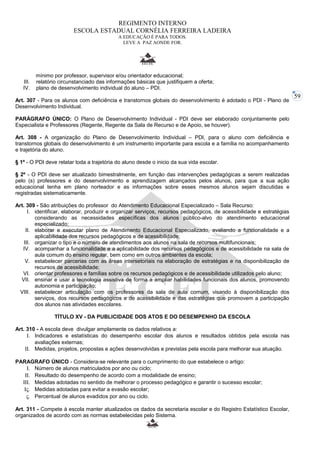 59 
REGIMENTO INTERNO 
ESCOLA ESTADUAL CORNÉLIA FERREIRA LADEIRA 
A EDUCAÇÃO É PARA TODOS. 
LEVE A PAZ AONDE FOR. 
mínimo por professor, supervisor e/ou orientador educacional; 
III. relatório circunstanciado das informações básicas que justifiquem a oferta; 
IV. plano de desenvolvimento individual do aluno – PDI. 
Art. 307 - Para os alunos com deficiência e transtornos globais do desenvolvimento é adotado o PDI - Plano de 
Desenvolvimento Individual. 
PARÁGRAFO ÚNICO: O Plano de Desenvolvimento Individual - PDI deve ser elaborado conjuntamente pelo 
Especialista e Professores (Regente, Regente da Sala de Recurso e de Apoio, se houver). 
Art. 308 - A organização do Plano de Desenvolvimento Individual – PDI, para o aluno com deficiência e 
transtornos globais do desenvolvimento é um instrumento importante para escola e a família no acompanhamento 
e trajetória do aluno. 
§ 1º - O PDI deve relatar toda a trajetória do aluno desde o inicio da sua vida escolar. 
§ 2º - O PDI deve ser atualizado bimestralmente, em função das intervenções pedagógicas a serem realizadas 
pelo (s) professores e do desenvolvimento e aprendizagem alcançados pelos alunos, para que a sua ação 
educacional tenha em plano norteador e as informações sobre esses mesmos alunos sejam discutidas e 
registradas sistematicamente. 
Art. 309 - São atribuições do professor do Atendimento Educacional Especializado – Sala Recurso: 
I. identificar, elaborar, produzir e organizar serviços, recursos pedagógicos, de acessibilidade e estratégias 
considerando as necessidades específicas dos alunos público-alvo do atendimento educacional 
especializado; 
II. elaborar e executar plano de Atendimento Educacional Especializado, avaliando a funcionalidade e a 
aplicabilidade dos recursos pedagógicos e de acessibilidade; 
III. organizar o tipo e o número de atendimentos aos alunos na sala de recursos multifuncionais; 
IV. acompanhar a funcionalidade e a aplicabilidade dos recursos pedagógicos e de acessibilidade na sala de 
aula comum do ensino regular, bem como em outros ambientes da escola; 
V. estabelecer parcerias com as áreas intersetoriais na elaboração de estratégias e na disponibilização de 
recursos de acessibilidade; 
VI. orientar professores e famílias sobre os recursos pedagógicos e de acessibilidade utilizados pelo aluno; 
VII. ensinar e usar a tecnologia assistiva de forma a ampliar habilidades funcionais dos alunos, promovendo 
autonomia e participação; 
VIII. estabelecer articulação com os professores da sala de aula comum, visando à disponibilização dos 
serviços, dos recursos pedagógicos e de acessibilidade e das estratégias que promovem a participação 
dos alunos nas atividades escolares. 
TÍTULO XV - DA PUBLICIDADE DOS ATOS E DO DESEMPENHO DA ESCOLA 
Art. 310 - A escola deve divulgar amplamente os dados relativos a: 
I. Indicadores e estatísticas do desempenho escolar dos alunos e resultados obtidos pela escola nas 
avaliações externas; 
II. Medidas, projetos, propostas e ações desenvolvidas e previstas pela escola para melhorar sua atuação. 
PARAGRAFO ÚNICO - Considera-se relevante para o cumprimento do que estabelece o artigo: 
I. Número de alunos matriculados por ano ou ciclo; 
II. Resultado do desempenho de acordo com a modalidade de ensino; 
III. Medidas adotadas no sentido de melhorar o processo pedagógico e garantir o sucesso escolar; 
IV. Medidas adotadas para evitar a evasão escolar; 
V. Percentual de alunos evadidos por ano ou ciclo. 
Art. 311 - Compete à escola manter atualizados os dados da secretaria escolar e do Registro Estatístico Escolar, 
organizados de acordo com as normas estabelecidas pelo Sistema. 
 