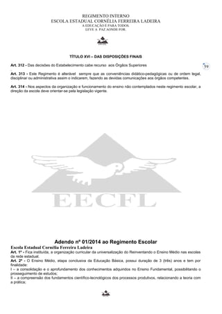 59 
REGIMENTO INTERNO 
ESCOLA ESTADUAL CORNÉLIA FERREIRA LADEIRA 
A EDUCAÇÃO É PARA TODOS. 
LEVE A PAZ AONDE FOR. 
TÍTULO XVI – DAS DISPOSIÇÕES FINAIS 
Art. 312 - Das decisões do Estabelecimento cabe recurso aos Órgãos Superiores 
. 
Art. 313 - Este Regimento é alterável sempre que as conveniências didático-pedagógicas ou de ordem legal, 
disciplinar ou administrativa assim o indicarem, fazendo as devidas comunicações aos órgãos competentes. 
Art. 314 - Nos aspectos da organização e funcionamento do ensino não contemplados neste regimento escolar, a 
direção da escola deve orientar-se pela legislação vigente. 
Adendo nº 01/2014 ao Regimento Escolar 
Escola Estadual Cornélia Ferreira Ladeira 
Art. 1º - Fica instituída, a organização curricular da universalização do Reinventando o Ensino Médio nas escolas 
da rede estadual. 
Art. 2º - O Ensino Médio, etapa conclusiva da Educação Básica, possui duração de 3 (três) anos e tem por 
finalidade: 
I – a consolidação e o aprofundamento dos conhecimentos adquiridos no Ensino Fundamental, possibilitando o 
prosseguimento de estudos; 
II – a compreensão dos fundamentos científico-tecnológicos dos processos produtivos, relacionando a teoria com 
a prática; 
 