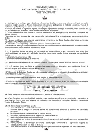 59 
REGIMENTO INTERNO 
ESCOLA ESTADUAL CORNÉLIA FERREIRA LADEIRA 
A EDUCAÇÃO É PARA TODOS. 
LEVE A PAZ AONDE FOR. 
IV - acompanhar a evolução dos indicadores educacionais (avaliações externa e interna, matrícula e evasão 
escolar) e propor, quando se fizerem necessárias, intervenções pedagógicas e medidas educativas, visando à 
melhoria da qualidade do processo de ensino e de aprendizagem; 
V - indicar, nos termos da legislação vigente, servidor para o provimento do cargo de diretor e para o exercício da 
função de vice-diretor, nos casos de vacância e afastamentos temporários; 
VI - indicar representante para compor a Comissão de Avaliação de Desempenho dos servidores, observadas as 
normas vigentes; 
VII - propor parcerias entre escola, pais, comunidade, instituições públicas e organizações não governamentais - 
ONGs; 
VIII - propor a utilização dos recursos orçamentários e financeiros da Caixa Escolar, observadas as normas 
vigentes e acompanhar sua execução; 
IX - referendar ou não a prestação de contas aprovada pelo Conselho Fiscal; 
X - opinar sobre a adoção de medida administrativa ou disciplinar em caso de violência física ou moral envolvendo 
profissionais de educação e alunos, no âmbito da escola. 
§ 1º- O Colegiado Escolar se reúne por convocação de seu presidente ou por, no mínimo, dois terços dos 
membros titulares ou, ainda, por solicitação formal da comunidade escolar dirigida aos seus representantes 
eleitos; 
I - ordinariamente, uma vez por mês; 
II - extraordinariamente, sempre que necessário. 
§ 2º - As reuniões do Colegiado Escolar devem contar com a presença de mais de 50% dos membros titulares; 
§ 3º - O membro titular que faltar a três reuniões consecutivas ou alternadas, sem justificativa formal, é 
automaticamente desligado e substituído pelo suplente; 
§ 4º- O membro do Colegiado Escolar que não representar efetivamente os interesses do seu segmento, pode ser 
destituído pelos seus pares; 
§ 5º- O cronograma das reuniões ordinárias deve integrar o Calendário Escolar. 
§ 6º – Outras competências, assim como a finalidade, as funções, a constituição e o funcionamento do Colegiado 
estão previstas em legislação vigente. 
CAPÍTULO II – DOS SERVIÇOS ADMINISTRATIVOS 
SEÇÃO I – DA SECRETARIA 
Art. 16 - A Secretaria está diretamente subordinada à Diretoria do Estabelecimento. 
Art. 17 - A Secretaria tem como finalidade executar toda a escrituração da Escola, sob orientação, coordenação e 
supervisão do Diretor, e os seus serviços são realizados pelo pessoal que a compõe: Secretário e Assistente 
Técnico da Educação Básica. 
Art. 18 - Compete ao Secretário de Escola: 
I. realizar trabalhos no âmbito da Secretaria; 
II. colaborar com a direção da unidade escolar no planejamento, execução e controle das atividades 
escolares; 
III. coordenar atividades da Secretaria e do pessoal auxiliar; 
IV. proceder à escrituração, conforme disposto na legislação vigente; 
V. realizar trabalhos datilografados ou digitados; 
VI. responsabilizar-se, na área de sua competência, pelo cumprimento da legislação de ensino e disposições 
regimentais; 
VII. instruir, informar e decidir sobre expediente e escrituração, submetendo à apreciação superior os 
casos que ultrapassem sua área de decisão; 
VIII. zelar pela conservação do material sob sua guarda, pela boa ordem e higiene em seu setor de trabalho. 
 