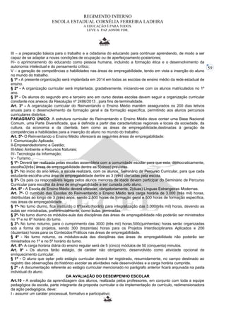 59 
REGIMENTO INTERNO 
ESCOLA ESTADUAL CORNÉLIA FERREIRA LADEIRA 
A EDUCAÇÃO É PARA TODOS. 
LEVE A PAZ AONDE FOR. 
III – a preparação básica para o trabalho e a cidadania do educando para continuar aprendendo, de modo a ser 
capaz de se adaptar a novas condições de ocupação ou de aperfeiçoamento posteriores; 
IV- o aprimoramento do educando como pessoa humana, incluindo a formação ética e o desenvolvimento da 
autonomia intelectual e do pensamento crítico; 
V – a geração de competências e habilidades nas áreas de empregabilidade, tendo em vista a inserção do aluno 
no mundo do trabalho. 
§ 1º - A presente organização será implantada em 2014 em todas as escolas de ensino médio da rede estadual de 
ensino. 
§ 2º - A organização curricular será implantada, gradativamente, iniciando-se com os alunos matriculados no 1º 
ano. 
§ 3º - Os alunos do segundo ano e terceiro ano em curso destas escolas devem seguir a organização curricular 
constante nos anexos da Resolução nº 2486/2013 , para fins de terminalidade. 
Art. 3º - A organização curricular do Reinventando o Ensino Médio mantém assegurados os 200 dias letivos 
anuais para o desenvolvimento da formação geral e da formação específica, permitindo aos alunos percursos 
curriculares distintos. 
PARÁGRAFO ÚNICO: A estrutura curricular do Reinventando o Ensino Médio deve conter uma Base Nacional 
Comum, uma Parte Diversificada, que é definida a partir das características regionais e locais da sociedade, da 
cultura, da economia e da clientela, bem como as áreas de empregabilidade,destinadas à geração de 
competências e habilidades para a inserção do aluno no mundo do trabalho. 
Art. 5º- O Reinventando o Ensino Médio oferecerá as seguintes áreas de empregabilidade: 
I -Comunicação Aplicada; 
II-Empreendedorismo e Gestão; 
III-Meio Ambiente e Recursos Naturais; 
IV- Tecnologia da Informação; 
V - Turismo. 
§ 1º- Deverá ser realizada pelas escolas assembleia com a comunidade escolar para que esta, democraticamente, 
escolha3(três) áreas de empregabilidade dentre as 5(cinco) previstas. 
§ 2º- No início do ano letivo, a escola realizará, com os alunos, Seminário de Percurso Curricular, para que cada 
estudante escolha uma área de empregabilidade dentre as 3 (três) ofertadas pela escola. 
§ 3º- Os pais ou responsáveis legais pelos alunos menores de idade devem participar do Seminário de Percurso 
Curricular para escolha da área de empregabilidade a ser cursada pelo aluno. 
Art. 6º - A Escola de Ensino Médio deverá oferecer, obrigatoriamente, 2(duas) Línguas Estrangeiras Modernas. 
Art. 7º- O currículo das Escolas do Reinventando o Ensino Médio terá carga horária de 3.000 (três mil) horas, 
distribuídas ao longo de 3 (três) anos, sendo 2.500 horas de formação geral e 500 horas de formação específica, 
nas áreas de empregabilidade. 
§ 1º- No turno diurno, fica instituído o 6º(sexto)horário para integralização das 3.000(três mil) horas, devendo as 
aulas ser ministradas, preferencialmente, como aulas geminadas. 
§ 2º- No turno diurno os módulos-aula das disciplinas das áreas de empregabilidade não poderão ser ministrados 
no 1º e no 6º horário do turno. 
§ 3º- No turno noturno, para o cumprimento das 3000 (três mil) horas,500(quinhentas) horas serão organizadas 
sob a forma de projetos, sendo 300 (trezentas) horas para os Projetos Interdisciplinares Aplicados e 200 
(duzentas) horas para os Conteúdos Práticos nas áreas de empregabilidade. 
§ 4º - No turno noturno, os módulos-aula das disciplinas das áreas de empregabilidade não poderão ser 
ministrados no 1º e no 5º horário do turno. 
Art. 8º- A carga horária diária do ensino regular será de 5 (cinco) módulos de 50 (cinquenta) minutos. 
Art. 9º - Os alunos farão estágio, de caráter não obrigatório, desenvolvido como atividade opcional de 
enriquecimento curricular. 
§ 1º - O aluno que optar pelo estágio curricular deverá ter registrado, resumidamente, no campo destinado ao 
registro das observações do histórico escolar as atividades nele desenvolvidas e a carga horária cumprida. 
§ 2º - A documentação referente ao estágio curricular mencionado no parágrafo anterior ficará arquivada na pasta 
individual do aluno. 
DA AVALIAÇÃO DO DESEMPENHO ESCOLAR 
Art.10 - A avaliação da aprendizagem dos alunos, realizada pelos professores, em conjunto com toda a equipe 
pedagógica da escola, parte integrante da proposta curricular e da implementação do currículo, redimensionadora 
da ação pedagógica, deve: 
I - assumir um caráter processual, formativo e participativo; 
 