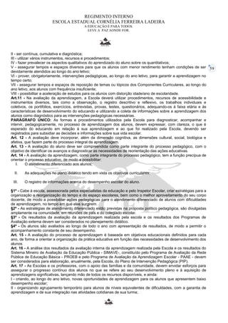59 
REGIMENTO INTERNO 
ESCOLA ESTADUAL CORNÉLIA FERREIRA LADEIRA 
A EDUCAÇÃO É PARA TODOS. 
LEVE A PAZ AONDE FOR. 
II - ser contínua, cumulativa e diagnóstica; 
III - utilizar vários instrumentos, recursos e procedimentos; 
IV - fazer prevalecer os aspectos qualitativos do aprendizado do aluno sobre os quantitativos; 
V - assegurar tempos e espaços diversos para que os alunos com menor rendimento tenham condições de ser 
devidamente atendidos ao longo do ano letivo; 
VI - prover, obrigatoriamente, intervenções pedagógicas, ao longo do ano letivo, para garantir a aprendizagem no 
tempo certo; 
VII - assegurar tempos e espaços de reposição de temas ou tópicos dos Componentes Curriculares, ao longo do 
ano letivo, aos alunos com frequência insuficiente; 
VIII - possibilitar a aceleração de estudos para os alunos com distorção idade/ano de escolaridade. 
Art.11 - Na avaliação da aprendizagem, a Escola deverá utilizar procedimentos, recursos de acessibilidade e 
instrumentos diversos, tais como a observação, o registro descritivo e reflexivo, os trabalhos individuais e 
coletivos, os portifólios, exercícios, entrevistas, provas, testes, questionários, adequando-os à faixa etária e às 
características de desenvolvimento do educando e utilizando a coleta de informações sobre a aprendizagem dos 
alunos como diagnóstico para as intervenções pedagógicas necessárias. 
PARÁGRAFO ÚNICO: As formas e procedimentos utilizados pela Escola para diagnosticar, acompanhar e 
intervir, pedagogicamente, no processo de aprendizagem dos alunos, devem expressar, com clareza, o que é 
esperado do educando em relação à sua aprendizagem e ao que foi realizado pela Escola, devendo ser 
registrados para subsidiar as decisões e informações sobre sua vida escolar. 
Art. 12 - A avaliação deve incorporar, além da dimensão cognitiva, as dimensões cultural, social, biológica e 
afetiva, que fazem parte do processo integral da aprendizagem. 
Art. 13 - A avaliação do aluno deve ser compreendida como parte integrante do processo pedagógico, com o 
objetivo de identificar os avanços e diagnosticar as necessidades de reorientação das ações educativas. 
Art. 14 - A avaliação da aprendizagem, como parte integrante do processo pedagógico, tem a função precípua de 
orientar o processo educativo, de modo a possibilitar: 
I. O atendimento diferenciado aos alunos; 
II. As adequações no plano didático tendo em vista os objetivos curriculares; 
III. O registro de informações acerca do desempenho escolar do aluno. 
§1º - Cabe à escola, assessorada pelos especialistas da educação e pelo Inspetor Escolar, criar estratégias para a 
organização e reorganização do tempo e do espaço escolares, bem como o melhor aproveitamento do seu corpo 
docente, de modo a possibilitar ações pedagógicas para o atendimento diferenciado de alunos com dificuldades 
de aprendizagem, no tempo em que elas surgirem. 
§2º - As estratégias de atendimento diferenciado estão previstas na proposta político pedagógica, são divulgadas 
amplamente na comunidade, em reuniões de pais e do colegiado escolar. 
§3º - Os resultados da avaliação da aprendizagem realizada pela escola e os resultados dos Programas de 
Avaliação externa devem ser considerados no planejamento didático. 
§4º - Os alunos são avaliados ao longo de todo o ano com apresentação de resultados, de modo a permitir o 
acompanhamento constante de seu desempenho. 
Art. 15 - A avaliação do processo de aprendizagem é baseada em objetivos educacionais definidos para cada 
ano, de forma a orientar a organização da prática educativa em função das necessidades de desenvolvimento dos 
alunos. 
Art. 16 - A análise dos resultados da avaliação interna da aprendizagem realizada pela Escola e os resultados do 
Sistema Mineiro de Avaliação da Educação Pública - SIMAVE-, constituído pelo Programa de Avaliação da Rede 
Pública de Educação Básica - PROEB e pelo Programa de Avaliação da Aprendizagem Escolar - PAAE - devem 
ser considerados para elaboração, anualmente, pela Escola, do Plano de Intervenção Pedagógica (PIP). 
Art. 17 - As Escolas e os professores, com o apoio das famílias e da comunidade, devem envidar esforços para 
assegurar o progresso contínuo dos alunos no que se refere ao seu desenvolvimento pleno e à aquisição de 
aprendizagens significativas, lançando mão de todos os recursos disponíveis, e ainda: 
I - criando, ao longo do ano letivo, novas oportunidades de aprendizagem para os alunos que apresentem baixo 
desempenho escolar; 
II - organizando agrupamento temporário para alunos de níveis equivalentes de dificuldades, com a garantia de 
aprendizagem e de sua integração nas atividades cotidianas de sua turma; 
 
