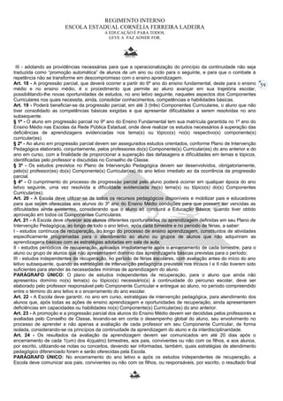 59 
REGIMENTO INTERNO 
ESCOLA ESTADUAL CORNÉLIA FERREIRA LADEIRA 
A EDUCAÇÃO É PARA TODOS. 
LEVE A PAZ AONDE FOR. 
III - adotando as providências necessárias para que a operacionalização do princípio da continuidade não seja 
traduzida como “promoção automática” de alunos de um ano ou ciclo para o seguinte, e para que o combate à 
repetência não se transforme em descompromisso com o ensino aprendizagem. 
Art. 18 - A progressão parcial, que deverá ocorrer a partir do 6º ano do ensino fundamental, deste para o ensino 
médio e no ensino médio, é o procedimento que permite ao aluno avançar em sua trajetória escolar, 
possibilitando-lhe novas oportunidades de estudos, no ano letivo seguinte, naqueles aspectos dos Componentes 
Curriculares nos quais necessita, ainda, consolidar conhecimentos, competências e habilidades básicas. 
Art. 19 - Poderá beneficiar-se da progressão parcial, em até 3 (três) Componentes Curriculares, o aluno que não 
tiver consolidado as competências básicas exigidas e que apresentar dificuldades a serem resolvidas no ano 
subsequente. 
§ 1º - O aluno em progressão parcial no 9º ano do Ensino Fundamental tem sua matrícula garantida no 1º ano do 
Ensino Médio nas Escolas da Rede Pública Estadual, onde deve realizar os estudos necessários à superação das 
deficiências de aprendizagens evidenciadas nos tema(s) ou tópico(s) no(s) respectivo(s) componente(s) 
curricular(es). 
§ 2º - Ao aluno em progressão parcial devem ser assegurados estudos orientados, conforme Plano de Intervenção 
Pedagógica elaborado, conjuntamente, pelos professores do(s) Componente(s) Curricular(es) do ano anterior e do 
ano em curso, com a finalidade de proporcionar a superação das defasagens e dificuldades em temas e tópicos, 
identificadas pelo professor e discutidas no Conselho de Classe. 
§ 3º - Os estudos previstos no Plano de Intervenção Pedagógica devem ser desenvolvidos, obrigatoriamente, 
pelo(s) professor(es) do(s) Componente(s) Curricular(es) do ano letivo imediato ao da ocorrência da progressão 
parcial. 
§ 4º - O cumprimento do processo de progressão parcial pelo aluno poderá ocorrer em qualquer época do ano 
letivo seguinte, uma vez resolvida a dificuldade evidenciada no(s) tema(s) ou tópico(s) do(s) Componentes 
Curricular(es). 
Art. 20 - A Escola deve utilizar-se de todos os recursos pedagógicos disponíveis e mobilizar pais e educadores 
para que sejam oferecidas aos alunos do 3º ano do Ensino Médio condições para que possam ser vencidas as 
dificuldades ainda existentes, considerando que o aluno só concluirá a Educação Básica, quando tiver obtido 
aprovação em todos os Componentes Curriculares. 
Art. 21 - A Escola deve oferecer aos alunos diferentes oportunidades de aprendizagem definidas em seu Plano de 
Intervenção Pedagógica, ao longo de todo o ano letivo, após cada bimestre e no período de férias, a saber: 
I - estudos contínuos de recuperação, ao longo do processo de ensino aprendizagem, constituídos de atividades 
especificamente programadas para o atendimento ao aluno ou grupos de alunos que não adquiriram as 
aprendizagens básicas com as estratégias adotadas em sala de aula; 
II - estudos periódicos de recuperação, aplicados imediatamente após o encerramento de cada bimestre, para o 
aluno ou grupo de alunos que não apresentarem domínio das aprendizagens básicas previstas para o período; 
III - estudos independentes de recuperação, no período de férias escolares, com avaliação antes do início do ano 
letivo subsequente, quando as estratégias de intervenção pedagógica previstas nos incisos I e II não tiverem sido 
suficientes para atender às necessidades mínimas de aprendizagem do aluno. 
PARÁGRAFO ÚNICO: O plano de estudos independentes de recuperação, para o aluno que ainda não 
apresentou domínio no(s) tema(s) ou tópico(s) necessário(s) à continuidade do percurso escolar, deve ser 
elaborado pelo professor responsável pelo Componente Curricular e entregue ao aluno, no período compreendido 
entre o término do ano letivo e o encerramento do ano escolar. 
Art. 22 - A Escola deve garantir, no ano em curso, estratégias de intervenção pedagógica, para atendimento dos 
alunos que, após todas as ações de ensino aprendizagem e oportunidades de recuperação, ainda apresentarem 
deficiências em capacidades ou habilidades no(s) Componente(s) Curricular(es) do ano anterior. 
Art. 23 - A promoção e a progressão parcial dos alunos do Ensino Médio devem ser decididas pelos professores e 
avaliadas pelo Conselho de Classe, levando-se em conta o desempenho global do aluno, seu envolvimento no 
processo de aprender e não apenas a avaliação de cada professor em seu Componente Curricular, de forma 
isolada, considerando-se os princípios da continuidade da aprendizagem do aluno e da interdisciplinaridade. 
Art. 24 - Os resultados da avaliação da aprendizagem devem ser comunicados em até 20 dias após o 
encerramento de cada 1(um) dos 4(quatro) bimestres, aos pais, conviventes ou não com os filhos, e aos alunos, 
por escrito, utilizando-se notas ou conceitos, devendo ser informadas, também, quais estratégias de atendimento 
pedagógico diferenciado foram e serão oferecidas pela Escola. 
PARÁGRAFO ÚNICO: No encerramento do ano letivo e após os estudos independentes de recuperação, a 
Escola deve comunicar aos pais, conviventes ou não com os filhos, ou responsáveis, por escrito, o resultado final 
 