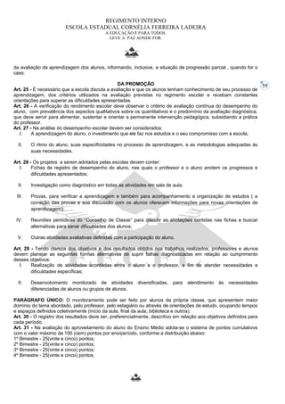 59 
REGIMENTO INTERNO 
ESCOLA ESTADUAL CORNÉLIA FERREIRA LADEIRA 
A EDUCAÇÃO É PARA TODOS. 
LEVE A PAZ AONDE FOR. 
da avaliação da aprendizagem dos alunos, informando, inclusive, a situação de progressão parcial , quando for o 
caso. 
DA PROMOÇÂO 
Art. 25 - É necessário que a escola discuta a avaliação e que os alunos tenham conhecimento de seu processo de 
aprendizagem, dos critérios utilizados na avaliação previstas no regimento escolar e recebam constantes 
orientações para superar as dificuldades apresentadas. 
Art. 26 - A verificação do rendimento escolar deve observar o critério de avaliação contínua do desempenho do 
aluno, com prevalência dos aspectos qualitativos sobre os quantitativos e o predomínio da avaliação diagnóstica, 
que deve servir para alimentar, sustentar e orientar a permanente intervenção pedagógica, subsidiando a prática 
do professor. 
Art. 27 - Na análise do desempenho escolar devem ser considerados: 
I. A aprendizagem do aluno, o investimento que ele faz nos estudos e o seu compromisso com a escola; 
II. O ritmo do aluno, suas especificidades no processo de aprendizagem, e as metodologias adequadas às 
suas necessidades. 
Art. 28 - Os projetos a serem adotados pelas escolas devem conter: 
I. Fichas de registro de desempenho do aluno, nas quais o professor e o aluno anotem os progressos e 
dificuldades apresentados; 
II. Investigação como diagnóstico em todas as atividades em sala de aula; 
III. Provas, para verificar a aprendizagem e também para acompanhamento e organização de estudos ( a 
correção das provas e sua discussão com os alunos oferecem informações para novas orientações de 
aprendizagem); 
IV. Reuniões periódicas do “Conselho de Classe” para discutir as anotações contidas nas fichas e buscar 
alternativas para sanar dificuldades dos alunos; 
V. Outras atividades avaliativas definidas com a participação do aluno. 
Art. 29 - Tendo clareza dos objetivos e dos resultados obtidos nos trabalhos realizados, professores e alunos 
devem planejar as seguintes formas alternativas de suprir falhas diagnosticadas em relação ao cumprimento 
desses objetivos: 
I. Realização de atividades acordadas entre o aluno e o professor, a fim de atender necessidades e 
dificuldades específicas; 
II. Desenvolvimento monitorado de atividades diversificadas, para atendimento às necessidades 
diferenciadas de alunos ou grupos de alunos. 
PARÁGRAFO ÚNICO: O monitoramento pode ser feito por alunos da própria classe, que apresentem maior 
domínio do tema abordado, pelo professor, pelo estagiário ou através de orientações de estudo, ocupando tempos 
e espaços definidos coletivamente (início da aula, final da aula, biblioteca e outros). 
Art. 30 - O registro dos resultados deve ser, preferencialmente, descritivo em relação aos objetivos definidos para 
cada período. 
Art. 31 - Na avaliação do aproveitamento do aluno do Ensino Médio adota-se o sistema de pontos cumulativos 
com o valor máximo de 100 (cem) pontos por ano/período, conforme a distribuição abaixo: 
1º Bimestre - 25(vinte e cinco) pontos; 
2º Bimestre - 25(vinte e cinco) pontos; 
3º Bimestre - 25(vinte e cinco) pontos; 
4º Bimestre - 25(vinte e cinco) pontos. 
 