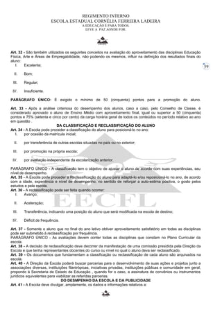 59 
REGIMENTO INTERNO 
ESCOLA ESTADUAL CORNÉLIA FERREIRA LADEIRA 
A EDUCAÇÃO É PARA TODOS. 
LEVE A PAZ AONDE FOR. 
Art. 32 - São também utilizados os seguintes conceitos na avaliação do aproveitamento das disciplinas Educação 
Física, Arte e Áreas de Empregabilidade, não podendo os mesmos, influir na definição dos resultados finais do 
aluno: 
I. Excelente; 
II. Bom; 
III. Regular; 
IV. Insuficiente. 
PARÁGRAFO ÚNICO: É exigido o mínimo de 50 (cinquenta) pontos para a promoção do aluno. 
Art. 33 - Após a análise criteriosa do desempenho dos alunos, caso a caso, pelo Conselho de Classe, é 
considerado aprovado o aluno de Ensino Médio com aproveitamento final, igual ou superior a 50 (cinquenta) 
pontos e 75% (setenta e cinco por cento) da carga horária geral de todos os conteúdos no período relativo ao ano 
em questão . 
DA CLASSIFICAÇÃO E RECLASSIFICAÇÃO DO ALUNO 
Art. 34 - A Escola pode proceder a classificação do aluno para posicioná-lo no ano: 
I. por ocasião da matrícula inicial; 
II. por transferência de outras escolas situadas no país ou no exterior; 
III. por promoção na própria escola; 
IV. por avaliação independente da escolarização anterior. 
PARÁGRAFO ÚNICO - A classificação tem o objetivo de ajustar o aluno de acordo com suas experiências, seu 
nível de desempenho. 
Art. 35 - A Escola pode proceder a Reclassificação do aluno para adaptá-lo e/ou reposicioná-lo no ano, de acordo 
com a idade, experiência e nível de desempenho, no sentido de reforçar a auto-estima positiva, o gosto pelos 
estudos e pela escola. 
Art. 36 - A reclassificação pode ser feita quando ocorrer: 
I. Avanço; 
II. Aceleração; 
III. Transferência, indicando uma posição do aluno que será modificada na escola de destino; 
IV. Déficit de frequência. 
Art. 37 - Somente o aluno que no final do ano letivo obtiver aproveitamento satisfatório em todas as disciplinas 
pode ser submetido à reclassificação por frequência. 
PARÁGRAFO ÚNICO - As avaliações devem conter todas as disciplinas que constam no Plano Curricular da 
escola. 
Art. 38 - A decisão de reclassificação deve decorrer da manifestação de uma comissão presidida pela Direção da 
Escola e que tenha representantes docentes do curso ou nível no qual o aluno deva ser reclassificado. 
Art. 39 - Os documentos que fundamentam a classificação ou reclassificação de cada aluno são arquivados na 
escola. 
Art. 40 - A Direção da Escola poderá buscar parcerias para o desenvolvimento de suas ações e projetos junto a 
associações diversas, instituições filantrópicas, iniciativas privadas, instituições públicas e comunidade em geral, 
propondo à Secretaria de Estado de Educação , quando for o caso, a assinatura de convênios ou instrumentos 
jurídicos equivalentes para viabilizar as referidas parcerias. 
DO DESMPENHO DA ESCOLA E DA PUBLICIDADE 
Art. 41 - A Escola deve divulgar, amplamente, os dados e informações relativos a: 
 